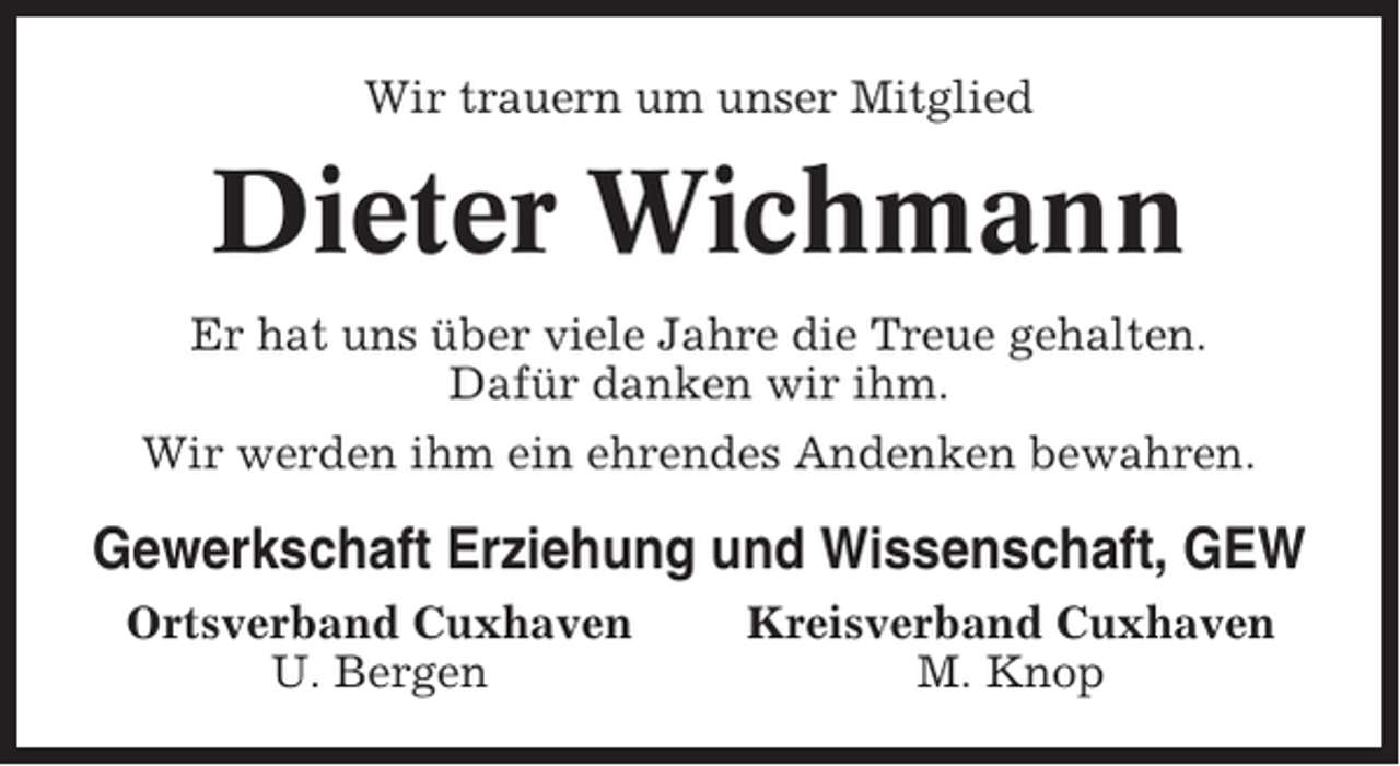 <p>Wir trauern um unser Mitglied</p><p>Dieter Wichmann<br />Er hat uns über viele Jahre die Treue gehalten.<br />Dafür danken wir ihm.<br />Wir werden ihm ein ehrendes Andenken bewahren.</p><p>Gewerkschaft Erziehung und Wissenschaft, GEW<br />Ortsverband Cuxhaven<br />U. Bergen</p><p>Kreisverband Cuxhaven<br />M. Knop</p>
