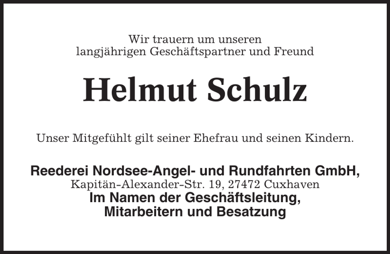 <p>Wir trauern um unseren<br />langjährigen Geschäftspartner und Freund</p><p>Helmut Schulz<br />Unser Mitgefühlt gilt seiner Ehefrau und seinen Kindern.</p><p>Reederei Nordsee-Angel- und Rundfahrten GmbH,<br />Kapitän-Alexander-Str. 19, 27472 Cuxhaven</p><p>Im Namen der Geschäftsleitung,<br />Mitarbeitern und Besatzung</p>