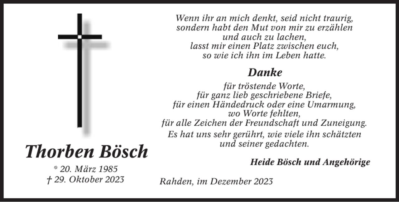 <p>Wenn ihr an mich denkt, seid nicht traurig,<br />sondern habt den Mut von mir zu erzählen<br />und auch zu lachen,<br />lasst mir einen Platz zwischen euch,<br />so wie ich ihn im Leben hatte.</p><p>Danke</p><p>Thorben Bösch<br />* 20. März 1985<br />† 29. Oktober 2023</p><p>für tröstende Worte,<br />für ganz lieb geschriebene Briefe,<br />für einen Händedruck oder eine Umarmung,<br />wo Worte fehlten,<br />für alle Zeichen der Freundschaft und Zuneigung.<br />Es hat uns sehr gerührt, wie viele ihn schätzten<br />und seiner gedachten.<br />Heide Bösch und Angehörige<br />Rahden, im Dezember 2023</p>