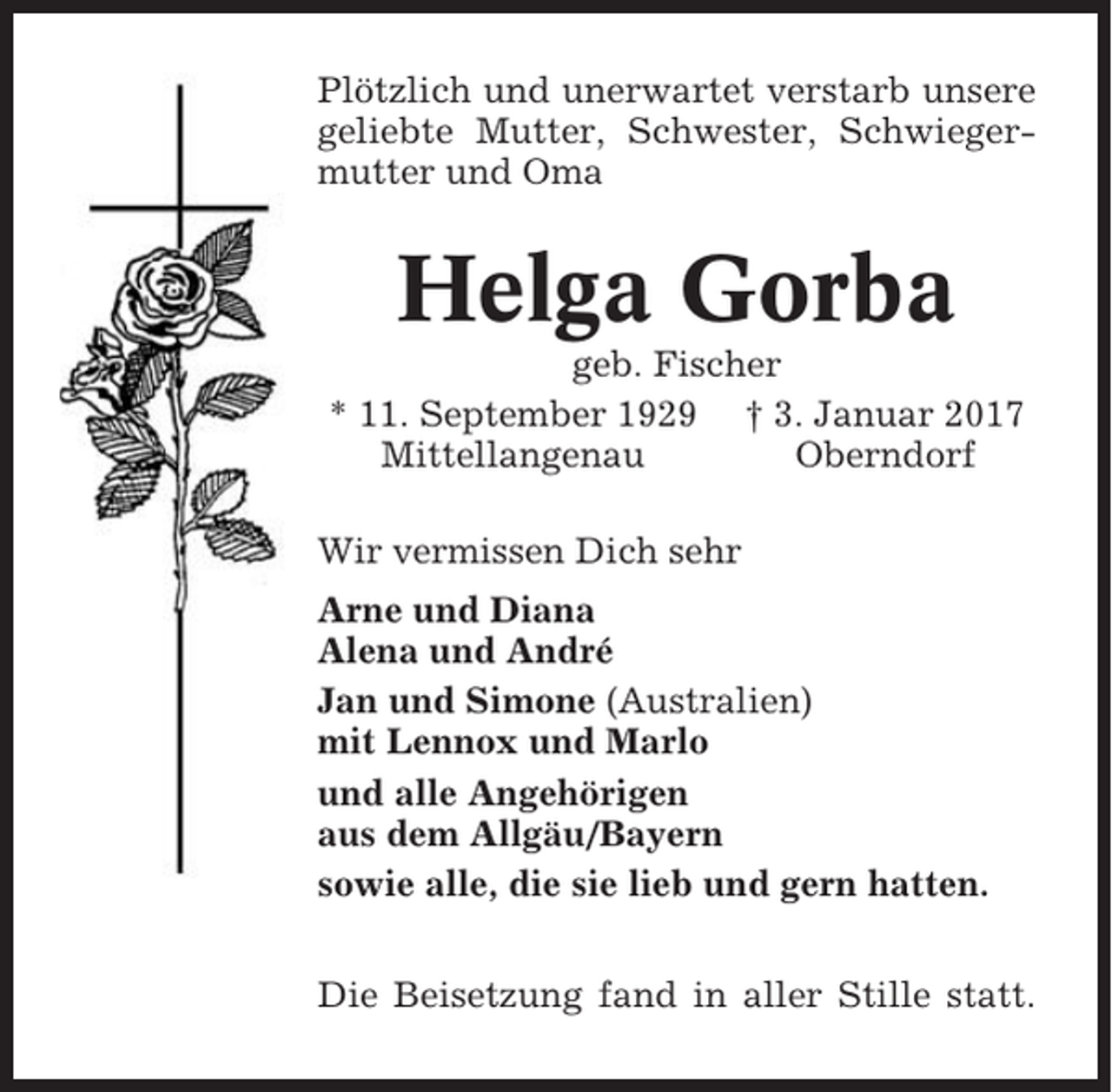<p>Plötzlich und unerwartet verstarb unsere<br />geliebte Mutter, Schwester, Schwiegermutter und Oma</p><p>Helga Gorba<br />geb. Fischer<br />* 11. September 1929 † 3. Januar 2017<br />Mittellangenau<br />Oberndorf<br />Wir vermissen Dich sehr<br />Arne und Diana<br />Alena und André<br />Jan und Simone (Australien)<br />mit Lennox und Marlo<br />und alle Angehörigen<br />aus dem Allgäu/Bayern<br />sowie alle, die sie lieb und gern hatten.<br />Die Beisetzung fand in aller Stille statt.</p>