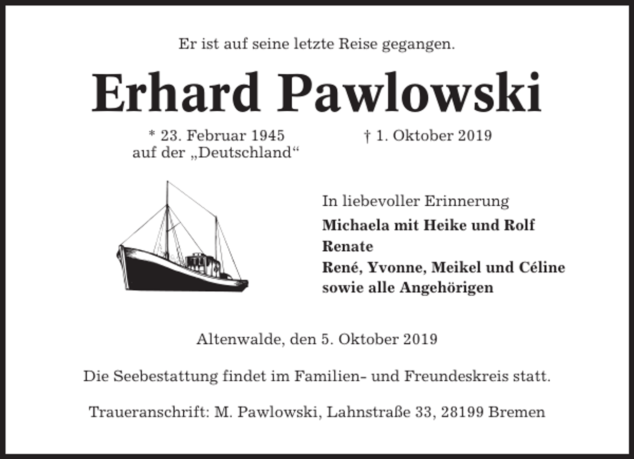<p>Er ist auf seine letzte Reise gegangen.</p><p>Erhard Pawlowski<br />* 23. Februar 1945<br />auf der „Deutschland“</p><p>† 1. Oktober 2019</p><p>In liebevoller Erinnerung<br />Michaela mit Heike und Rolf<br />Renate<br />René, Yvonne, Meikel und Céline<br />sowie alle Angehörigen<br />Altenwalde, den 5. Oktober 2019<br />Die Seebestattung findet im Familien- und Freundeskreis statt.<br />Traueranschrift: M. Pawlowski, Lahnstraße 33, 28199 Bremen</p>