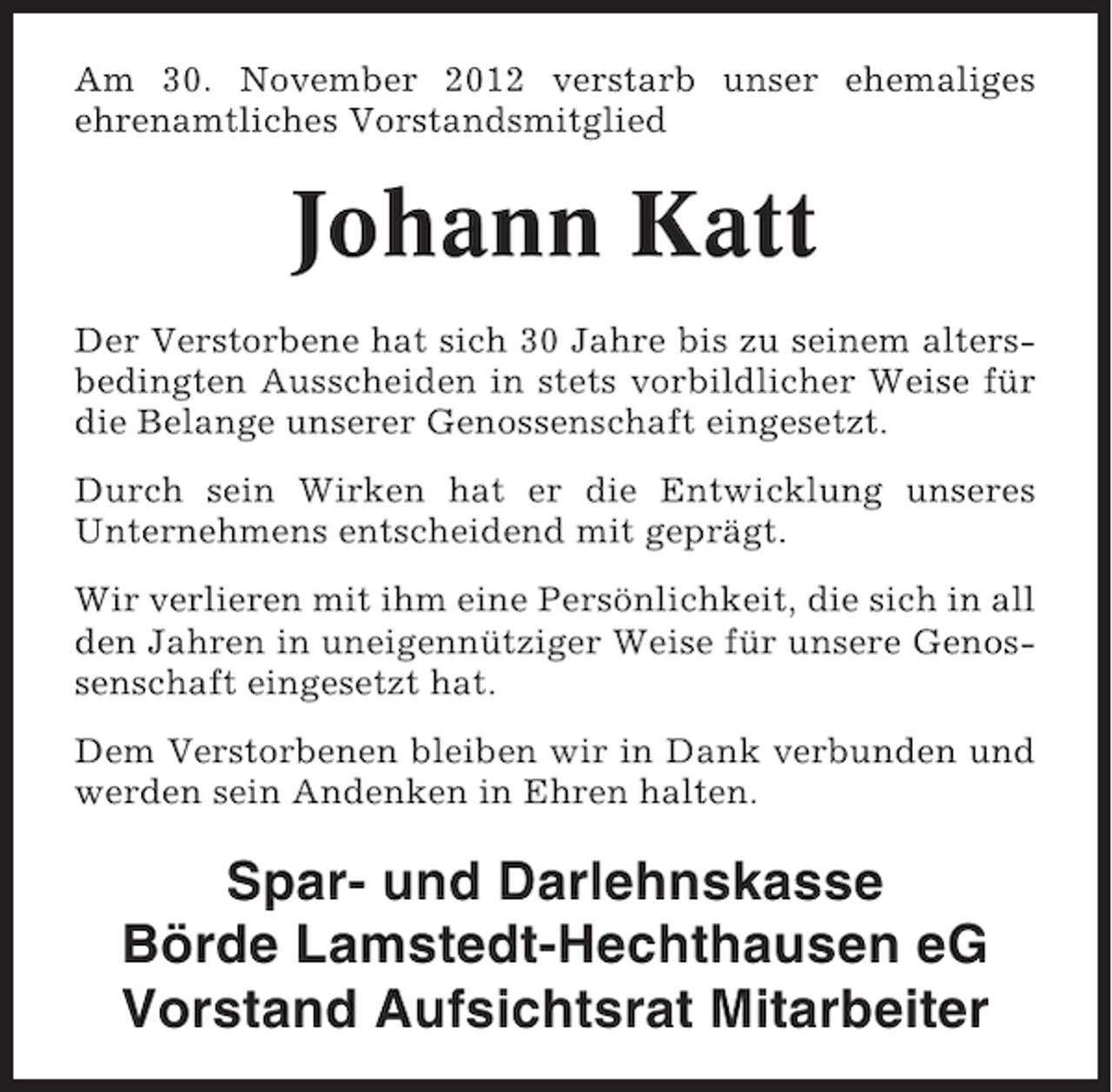 <p>Am 30. November 2012 verstarb unser ehemaliges<br />ehrenamtliches Vorstandsmitglied</p><p>Johann Katt<br />Der Verstorbene hat sich 30 Jahre bis zu seinem altersbedingten Ausscheiden in stets vorbildlicher Weise für<br />die Belange unserer Genossenschaft eingesetzt.<br />Durch sein Wirken hat er die Entwicklung unseres<br />Unternehmens entscheidend mit geprägt.<br />Wir verlieren mit ihm eine Persönlichkeit, die sich in all<br />den Jahren in uneigennütziger Weise für unsere Genossenschaft eingesetzt hat.<br />Dem Verstorbenen bleiben wir in Dank verbunden und<br />werden sein Andenken in Ehren halten.</p><p>Spar- und Darlehnskasse<br />Börde Lamstedt-Hechthausen eG<br />Vorstand Aufsichtsrat Mitarbeiter</p>