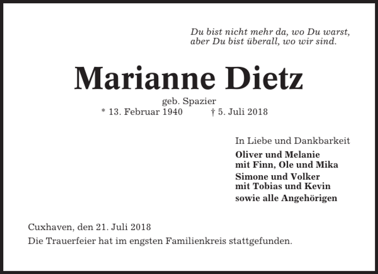 <p>Du bist nicht mehr da, wo Du warst,<br />aber Du bist überall, wo wir sind.</p><p>Marianne Dietz<br />geb. Spazier<br />* 13. Februar 1940<br />† 5. Juli 2018<br />In Liebe und Dankbarkeit<br />Oliver und Melanie<br />mit Finn, Ole und Mika<br />Simone und Volker<br />mit Tobias und Kevin<br />sowie alle Angehörigen<br />Cuxhaven, den 21. Juli 2018<br />Die Trauerfeier hat im engsten Familienkreis stattgefunden.</p>