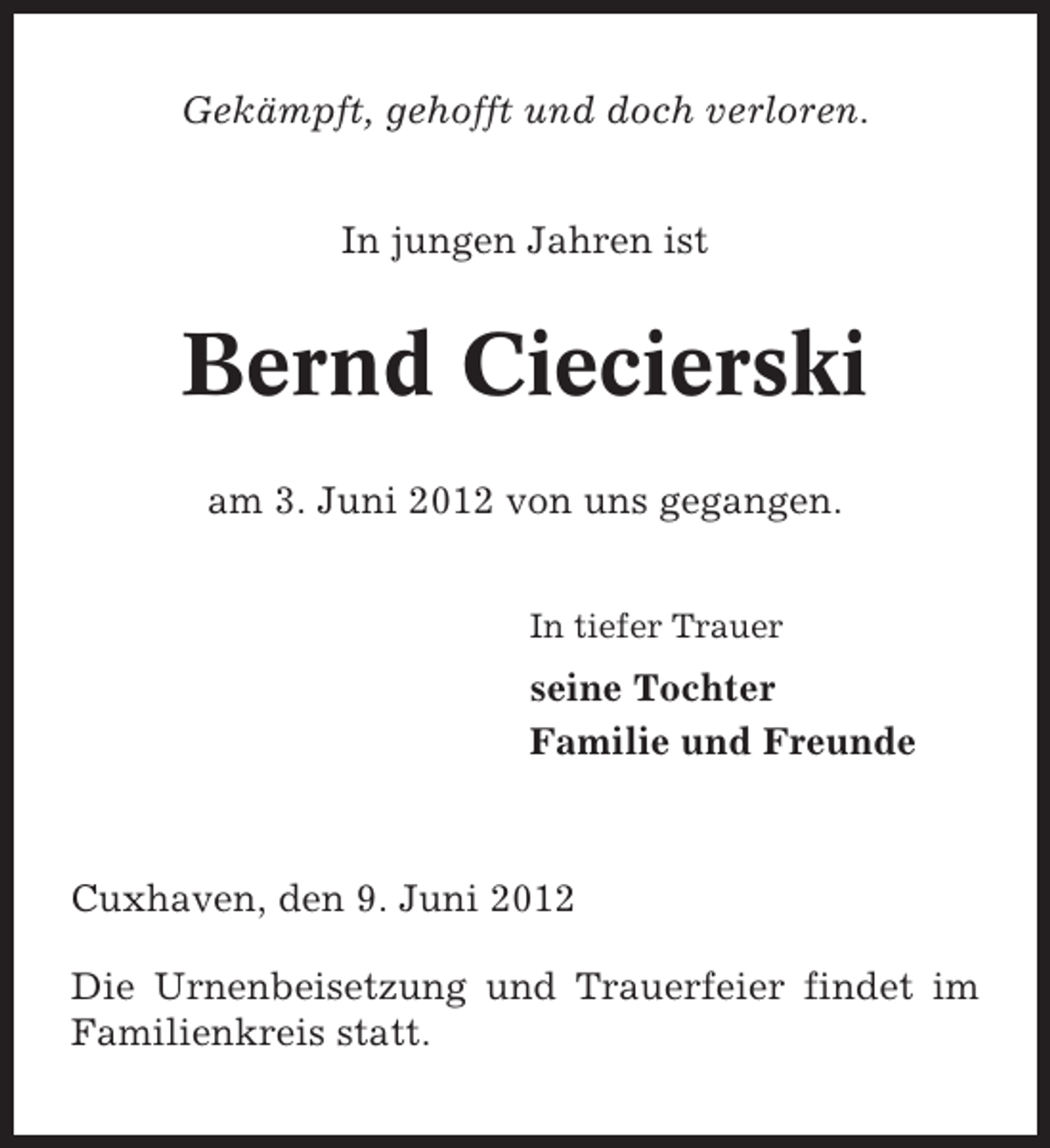 <p>Gekämpft, gehofft und doch verloren.<br />In jungen Jahren ist</p><p>Bernd Ciecierski<br />am 3. Juni 2012 von uns gegangen.<br />In tiefer Trauer</p><p>seine Tochter<br />Familie und Freunde</p><p>Cuxhaven, den 9. Juni 2012<br />Die Urnenbeisetzung und Trauerfeier findet im<br />Familienkreis statt.</p>