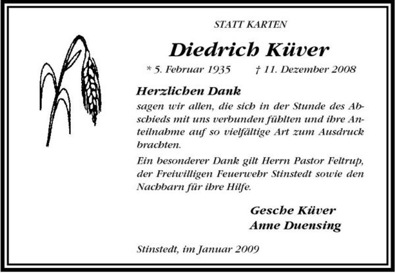 <p>STATT KARTEN</p><p>Diedrich Küver<br />* 5. Februar 1935 † 11. Dezember 2008</p><p>Herzlichen Dank<br />sagen wir allen, die sich in der Stunde des Abschieds mit uns verbunden fühlten und ihre Anteilnahme auf so vielfältige Art zum Ausdruck brachten. Ein besonderer Dank gilt Herrn Pastor Feltrup, der Freiwilligen Feuerwehr Stinstedt sowie den Nachbarn für ihre Hilfe.</p><p>Gesche Küver Anne Duensing<br />Stinstedt, im Januar 2009</p>