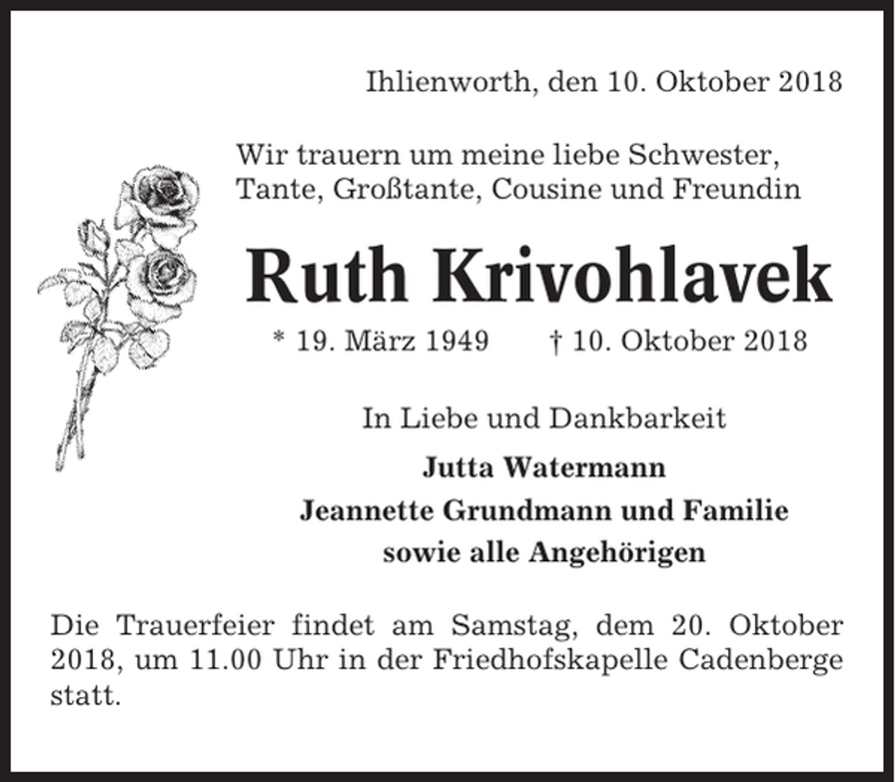<p>Ihlienworth, den 10. Oktober 2018<br />Wir trauern um meine liebe Schwester,<br />Tante, Großtante, Cousine und Freundin</p><p>Ruth Krivohlavek<br />* 19. März 1949</p><p>† 10. Oktober 2018</p><p>In Liebe und Dankbarkeit<br />Jutta Watermann<br />Jeannette Grundmann und Familie<br />sowie alle Angehörigen<br />Die Trauerfeier findet am Samstag, dem 20. Oktober<br />2018, um 11.00 Uhr in der Friedhofskapelle Cadenberge<br />statt.</p>