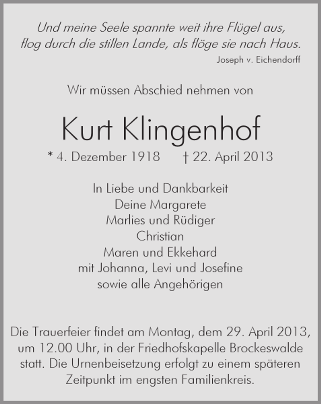 <p>Und meine Seele spannte weit ihre Flügel aus,<br />flog durch die stillen Lande, als flöge sie nach Haus.<br />Joseph v. Eichendorff</p><p>Wir müssen Abschied nehmen von</p><p>Kurt Klingenhof<br />* 4. Dezember 1918</p><p>† 22. April 2013</p><p>In Liebe und Dankbarkeit<br />Deine Margarete<br />Marlies und Rüdiger<br />Christian<br />Maren und Ekkehard<br />mit Johanna, Levi und Josefine<br />sowie alle Angehörigen</p><p>Die Trauerfeier findet am Montag, dem 29. April 2013,<br />um 12.00 Uhr, in der Friedhofskapelle Brockeswalde<br />statt. Die Urnenbeisetzung erfolgt zu einem späteren<br />Zeitpunkt im engsten Familienkreis.</p>