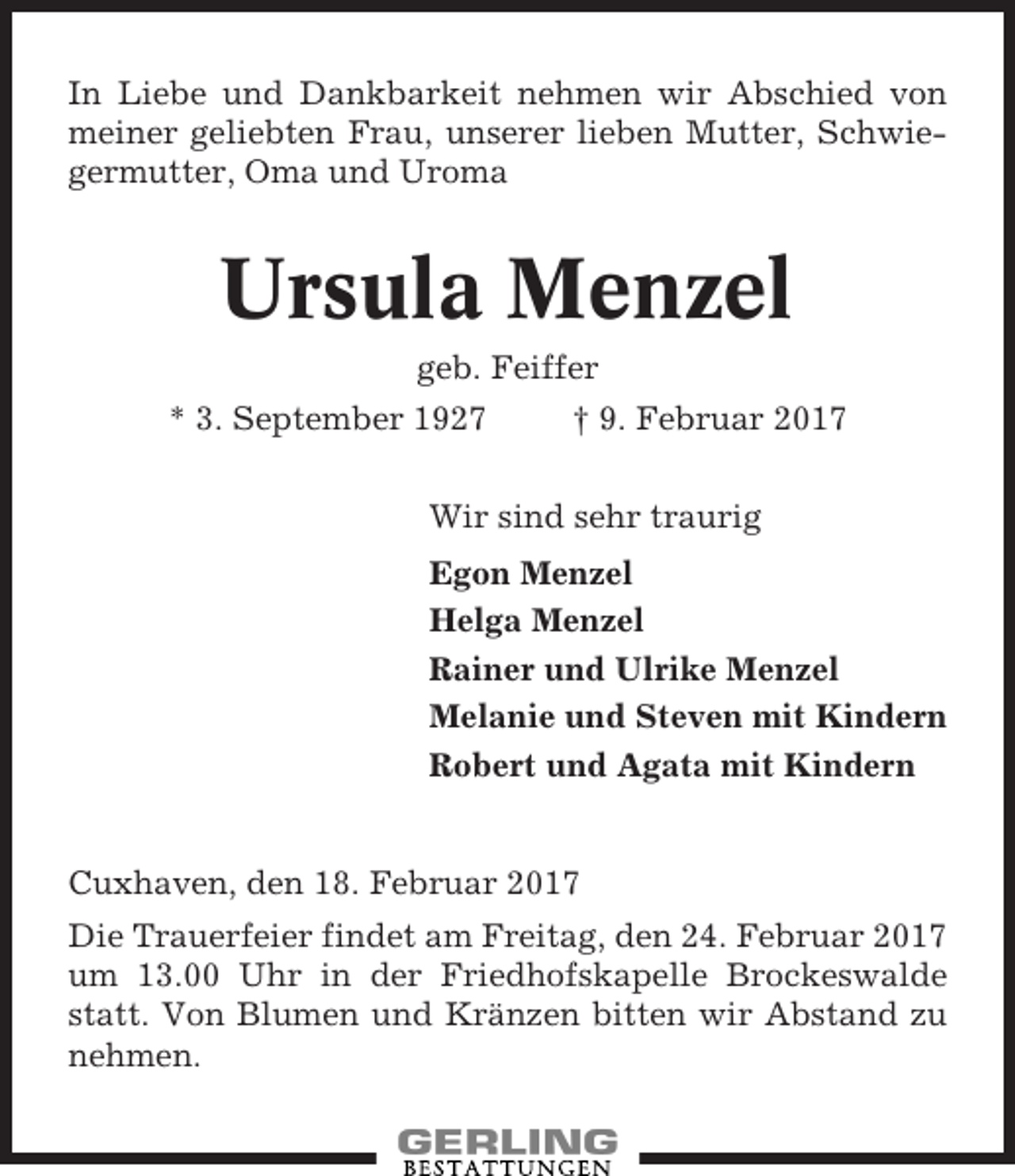 <p>In Liebe und Dankbarkeit nehmen wir Abschied von<br />meiner geliebten Frau, unserer lieben Mutter, Schwiegermutter, Oma und Uroma</p><p>Ursula Menzel<br />geb. Feiffer<br />* 3. September 1927</p><p>† 9. Februar 2017</p><p>Wir sind sehr traurig<br />Egon Menzel<br />Helga Menzel<br />Rainer und Ulrike Menzel<br />Melanie und Steven mit Kindern<br />Robert und Agata mit Kindern</p><p>Cuxhaven, den 18. Februar 2017<br />Die Trauerfeier findet am Freitag, den 24. Februar 2017<br />um 13.00 Uhr in der Friedhofskapelle Brockeswalde<br />statt. Von Blumen und Kränzen bitten wir Abstand zu<br />nehmen.</p>