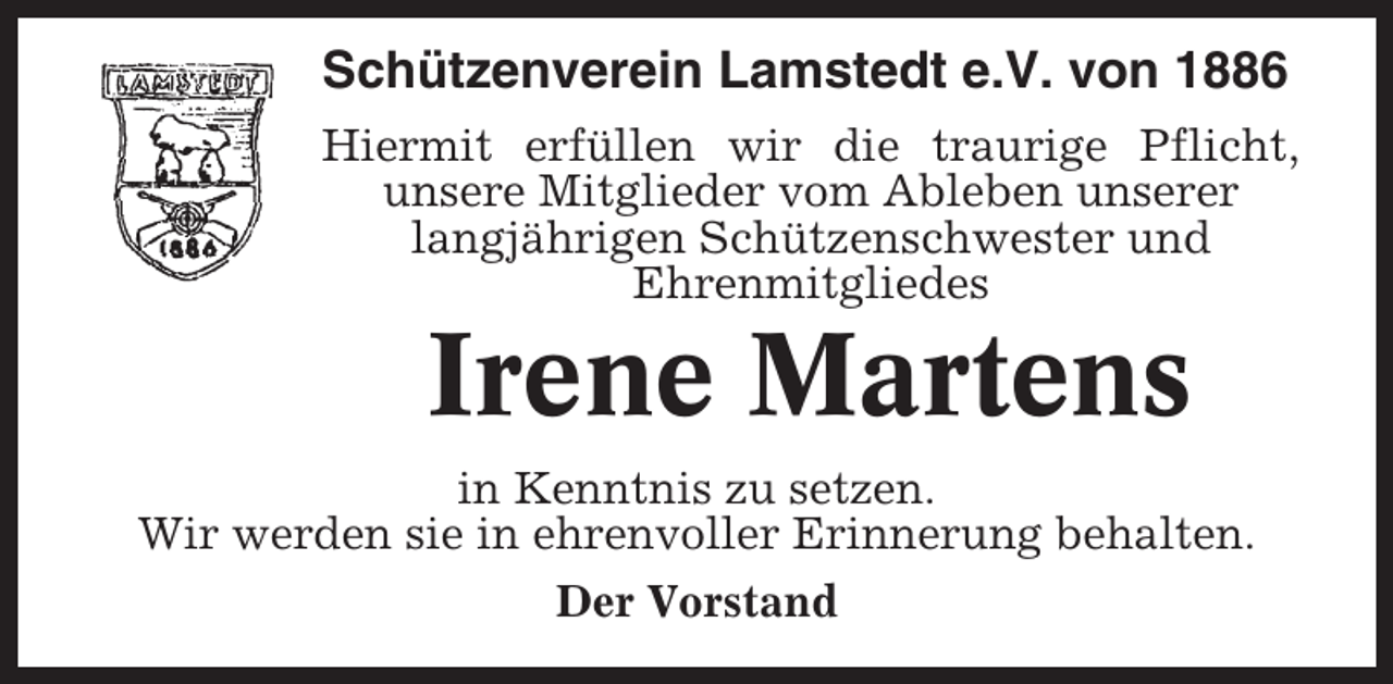 <p>Schützenverein Lamstedt e.V. von 1886<br />Hiermit erfüllen wir die traurige Pflicht,<br />unsere Mitglieder vom Ableben unserer<br />langjährigen Schützenschwester und<br />Ehrenmitgliedes</p><p>Irene Martens<br />in Kenntnis zu setzen.<br />Wir werden sie in ehrenvoller Erinnerung behalten.<br />Der Vorstand</p>
