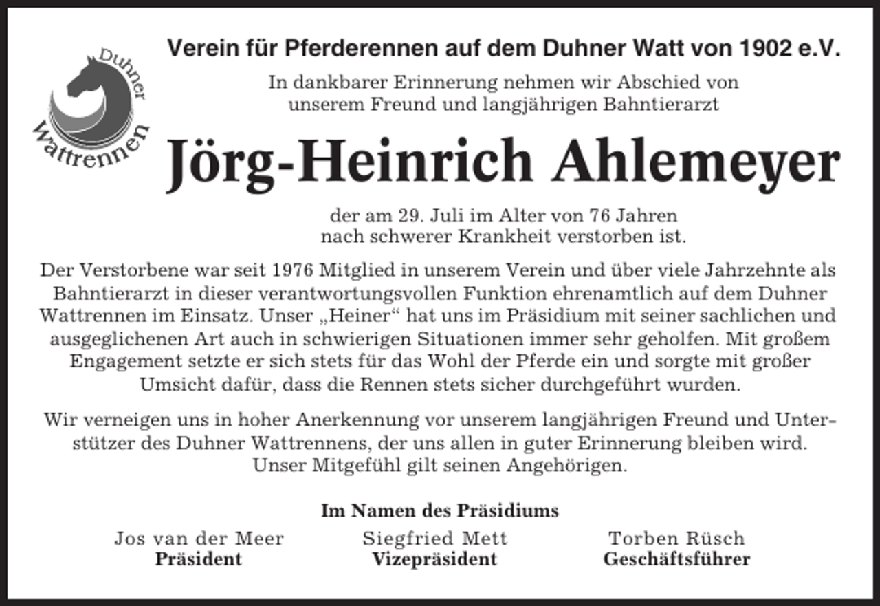 <p>Verein für Pferderennen auf dem Duhner Watt von 1902 e.V.<br />In dankbarer Erinnerung nehmen wir Abschied von<br />unserem Freund und langjährigen Bahntierarzt</p><p>Jörg-Heinrich Ahlemeyer<br />der am 29. Juli im Alter von 76 Jahren<br />nach schwerer Krankheit verstorben ist.<br />Der Verstorbene war seit 1976 Mitglied in unserem Verein und über viele Jahrzehnte als<br />Bahntierarzt in dieser verantwortungsvollen Funktion ehrenamtlich auf dem Duhner<br />Wattrennen im Einsatz. Unser „Heiner“ hat uns im Präsidium mit seiner sachlichen und<br />ausgeglichenen Art auch in schwierigen Situationen immer sehr geholfen. Mit großem<br />Engagement setzte er sich stets für das Wohl der Pferde ein und sorgte mit großer<br />Umsicht dafür, dass die Rennen stets sicher durchgeführt wurden.<br />Wir verneigen uns in hoher Anerkennung vor unserem langjährigen Freund und Unterstützer des Duhner Wattrennens, der uns allen in guter Erinnerung bleiben wird.<br />Unser Mitgefühl gilt seinen Angehörigen.</p><p>Jos van der Meer<br />Präsident</p><p>Im Namen des Präsidiums<br />Siegfried Mett<br />Vizepräsident</p><p>Torben Rüsch<br />Geschäftsführer</p>