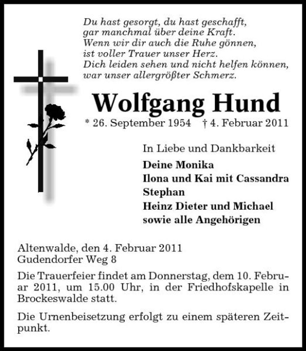 <p>Du hast gesorgt, du hast geschafft, gar manchmal über deine Kraft. Wenn wir dir auch die Ruhe gönnen, ist voller Trauer unser Herz. Dich leiden sehen und nicht helfen können, war unser allergrößter Schmerz.</p><p>Wolfgang Hund<br />* 26. September 1954 † 4. Februar 2011 In Liebe und Dankbarkeit Deine Monika Ilona und Kai mit Cassandra Stephan Heinz Dieter und Michael sowie alle Angehörigen Altenwalde, den 4. Februar 2011 Gudendorfer Weg 8 Die Trauerfeier findet am Donnerstag, dem 10. Februar 2011, um 15.00 Uhr, in der Friedhofskapelle in Brockeswalde statt. Die Urnenbeisetzung erfolgt zu einem späteren Zeitpunkt.</p>