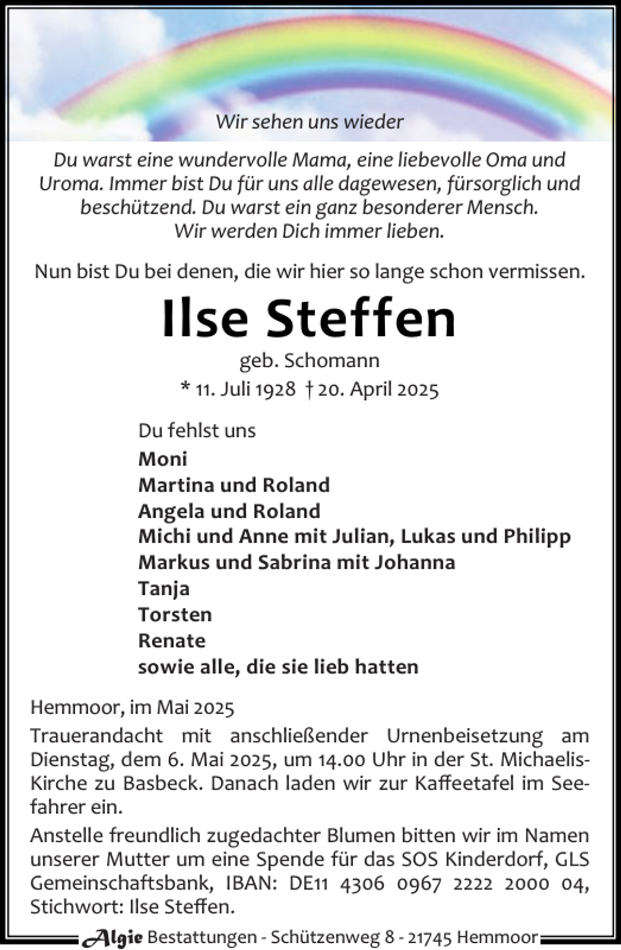 <p>Wir sehen uns wieder<br />Du warst eine wundervolle Mama, eine liebevolle Oma und<br />Uroma. Immer bist Du für uns alle dagewesen, fürsorglich und<br />beschützend. Du warst ein ganz besonderer Mensch.<br />Wir werden Dich immer lieben.<br />Nun bist Du bei denen, die wir hier so lange schon vermissen.</p><p>Ilse Steffen<br />geb. Schomann<br />* 11. Juli 1928 † 20. April 2025</p><p>Du fehlst uns<br />Moni<br />Martina und Roland<br />Angela und Roland<br />Michi und Anne mit Julian, Lukas und Philipp<br />Markus und Sabrina mit Johanna<br />Tanja<br />Torsten<br />Renate<br />sowie alle, die sie lieb hatten<br />Hemmoor, im Mai 2025<br />Trauerandacht mit anschließender Urnenbeisetzung am<br />Dienstag, dem 6. Mai 2025, um 14.00 Uhr in der St. MichaelisKirche zu Basbeck. Danach laden wir zur Kaﬀeetafel im Seefahrer ein.<br />Anstelle freundlich zugedachter Blumen bitten wir im Namen<br />unserer Mutter um eine Spende für das SOS Kinderdorf, GLS<br />Gemeinschaftsbank, IBAN: DE11 4306 0967 222004,<br />Stichwort: Ilse Steﬀen.<br />Algie Bestattungen - Schützenweg 8 - 21745 Hemmoor</p>