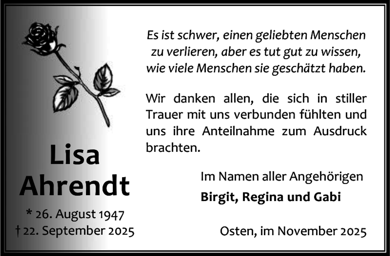 <p>Es ist schwer, einen geliebten Menschen<br />zu verlieren, aber es tut gut zu wissen,<br />wie viele Menschen sie geschätzt haben.</p><p>Lisa<br />Ahrendt</p><p>* 26. August 1947<br />† 22. September 2025</p><p>Wir danken allen, die sich in stiller<br />Trauer mit uns verbunden fühlten und<br />uns ihre Anteilnahme zum Ausdruck<br />brachten.<br />Im Namen aller Angehörigen<br />Birgit, Regina und Gabi<br />Osten, im November 2025</p>