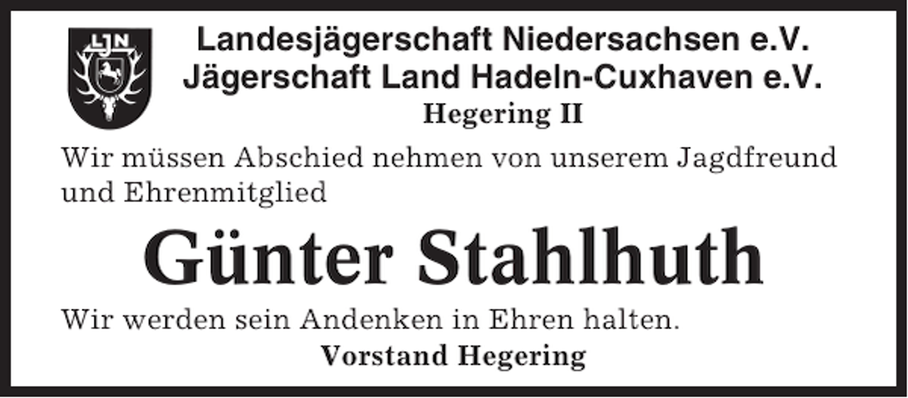 <p>Landesjägerschaft Niedersachsen e.V.<br />Jägerschaft Land Hadeln-Cuxhaven e.V.<br />Hegering II<br />Wir müssen Abschied nehmen von unserem Jagdfreund<br />und Ehrenmitglied</p><p>Günter Stahlhuth<br />Wir werden sein Andenken in Ehren halten.<br />Vorstand Hegering</p>