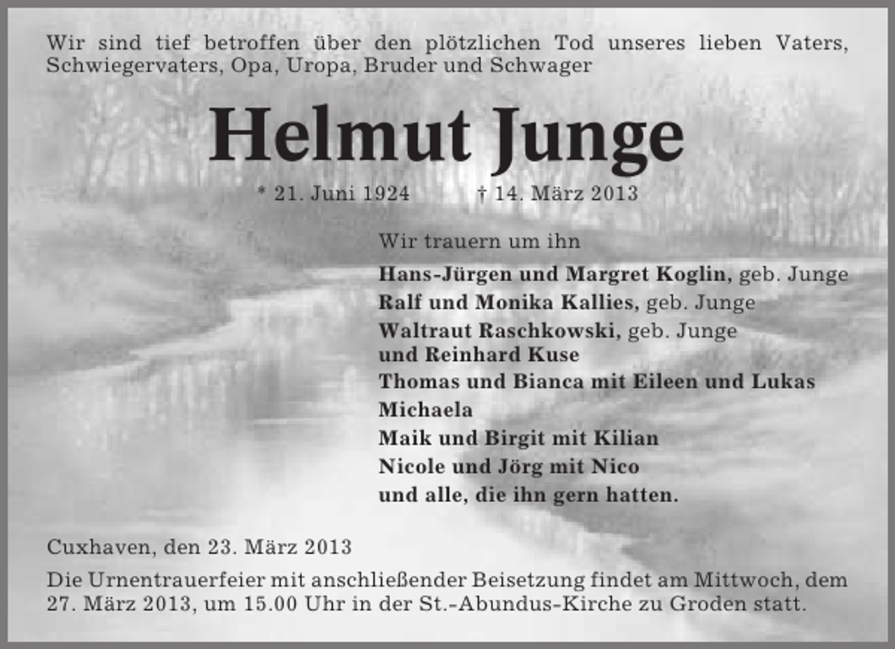 <p>Wir sind tief betroffen über den plötzlichen Tod unseres lieben Vaters,<br />Schwiegervaters, Opa, Uropa, Bruder und Schwager</p><p>Helmut Junge<br />* 21. Juni 1924</p><p>† 14. März 2013</p><p>Wir trauern um ihn<br />Hans-Jürgen und Margret Koglin, geb. Junge<br />Ralf und Monika Kallies, geb. Junge<br />Waltraut Raschkowski, geb. Junge<br />und Reinhard Kuse<br />Thomas und Bianca mit Eileen und Lukas<br />Michaela<br />Maik und Birgit mit Kilian<br />Nicole und Jörg mit Nico<br />und alle, die ihn gern hatten.<br />Cuxhaven, den 23. März 2013<br />Die Urnentrauerfeier mit anschließender Beisetzung findet am Mittwoch, dem<br />27. März 2013, um 15.00 Uhr in der St.-Abundus-Kirche zu Groden statt.</p>