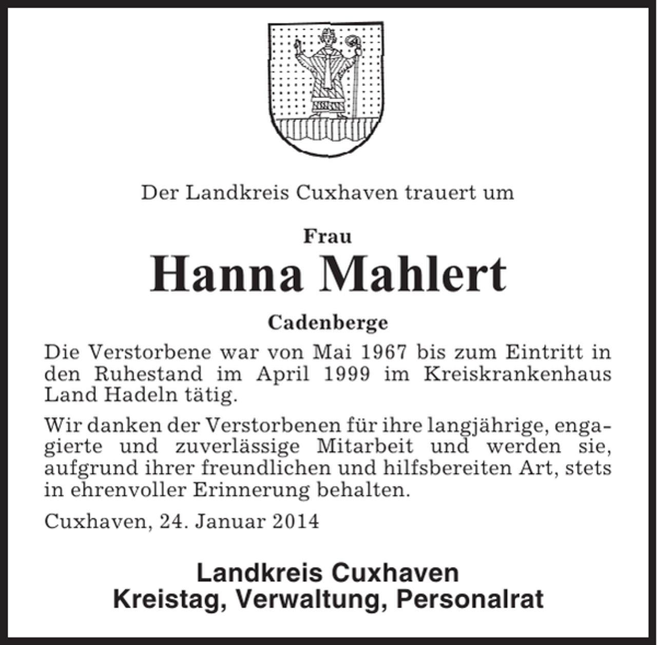 <p>Der Landkreis Cuxhaven trauert um<br />Frau</p><p>Hanna Mahlert<br />Cadenberge<br />Die Verstorbene war von Mai 1967 bis zum Eintritt in<br />den Ruhestand im April 1999 im Kreiskrankenhaus<br />Land Hadeln tätig.<br />Wir danken der Verstorbenen für ihre langjährige, engagierte und zuverlässige Mitarbeit und werden sie,<br />aufgrund ihrer freundlichen und hilfsbereiten Art, stets<br />in ehrenvoller Erinnerung behalten.<br />Cuxhaven, 24. Januar 2014</p><p>Landkreis Cuxhaven<br />Kreistag, Verwaltung, Personalrat</p>