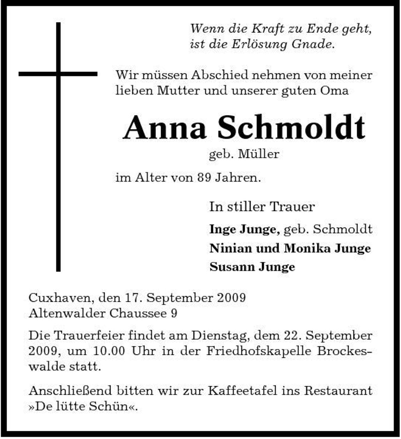<p>Wenn die Kraft zu Ende geht, ist die Erlösung Gnade. Wir müssen Abschied nehmen von meiner lieben Mutter und unserer guten Oma</p><p>Anna Schmoldt<br />geb. Müller im Alter von 89 Jahren.</p><p>In stiller Trauer<br />Inge Junge, geb. Schmoldt Ninian und Monika Junge Susann Junge Cuxhaven, den 17. September 2009 Altenwalder Chaussee 9 Die Trauerfeier findet am Dienstag, dem 22. September 2009, um 10.00 Uhr in der Friedhofskapelle Brockeswalde statt. Anschließend bitten wir zur Kaffeetafel ins Restaurant »De lütte Schün«.</p>