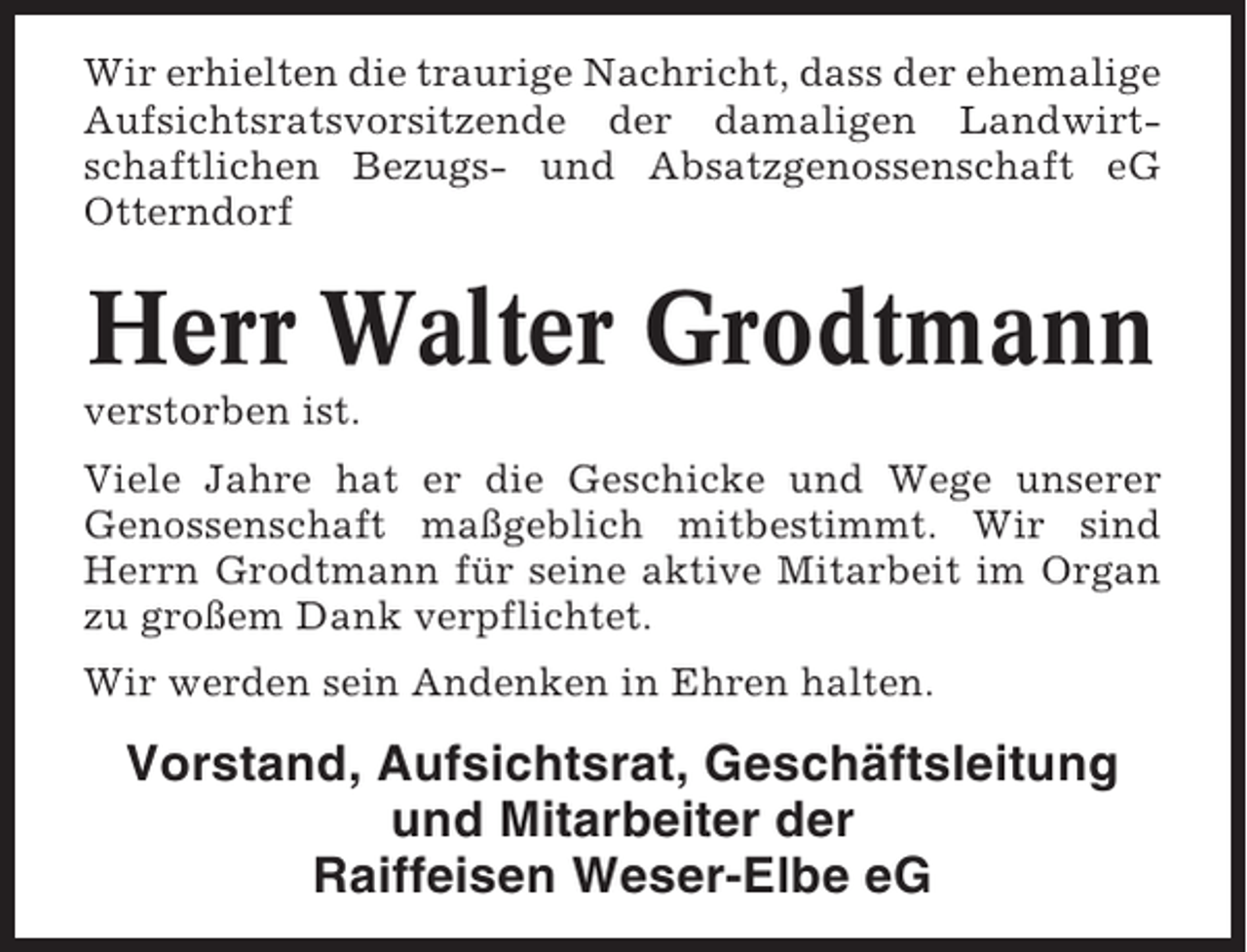 <p>Wir erhielten die traurige Nachricht, dass der ehemalige<br />Aufsichtsratsvorsitzende der damaligen Landwirtschaftlichen Bezugs- und Absatzgenossenschaft eG<br />Otterndorf</p><p>Herr Walter Grodtmann<br />verstorben ist.<br />Viele Jahre hat er die Geschicke und Wege unserer<br />Genossenschaft maßgeblich mitbestimmt. Wir sind<br />Herrn Grodtmann für seine aktive Mitarbeit im Organ<br />zu großem Dank verpflichtet.<br />Wir werden sein Andenken in Ehren halten.</p><p>Vorstand, Aufsichtsrat, Geschäftsleitung<br />und Mitarbeiter der<br />Raiffeisen Weser-Elbe eG</p>