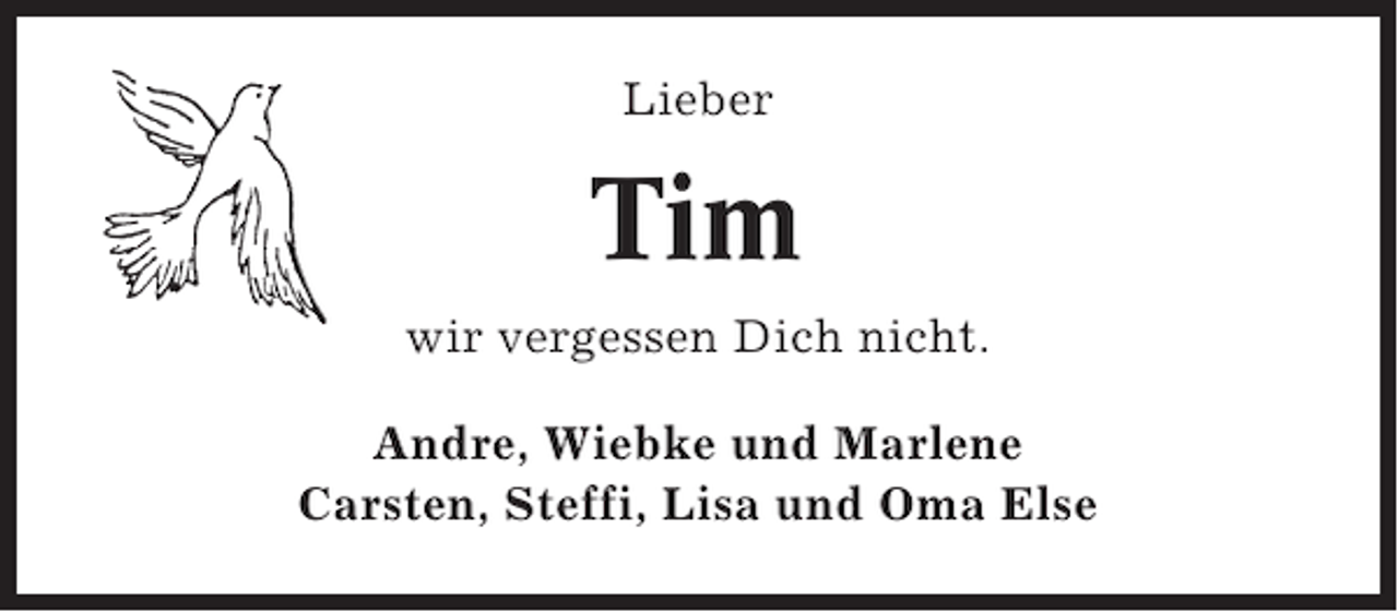 <p>Lieber</p><p>Tim<br />wir vergessen Dich nicht.<br />Andre, Wiebke und Marlene<br />Carsten, Steffi, Lisa und Oma Else</p>