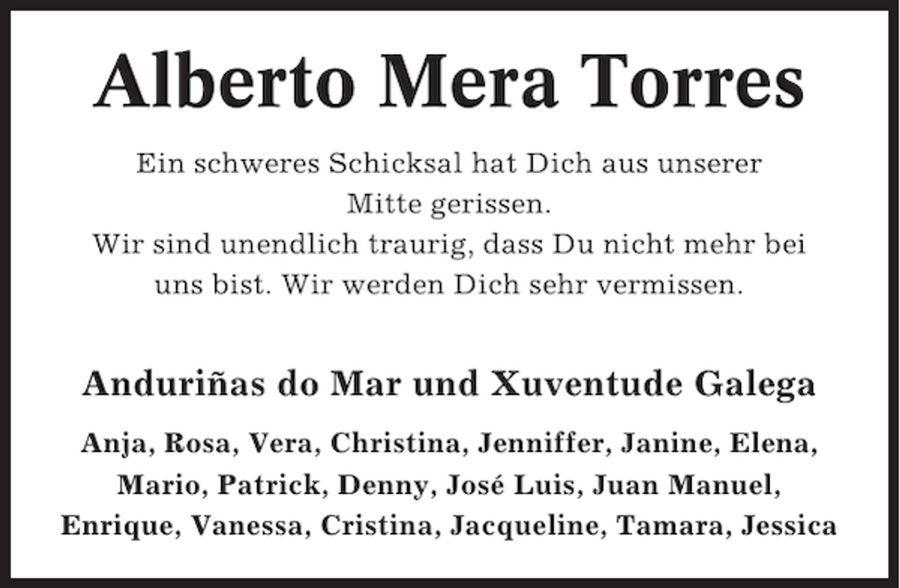 <p>Alberto Mera Torres<br />Ein schweres Schicksal hat Dich aus unserer<br />Mitte gerissen.<br />Wir sind unendlich traurig, dass Du nicht mehr bei<br />uns bist. Wir werden Dich sehr vermissen.</p><p>Anduriñas do Mar und Xuventude Galega<br />Anja, Rosa, Vera, Christina, Jenniffer, Janine, Elena,<br />Mario, Patrick, Denny, José Luis, Juan Manuel,<br />Enrique, Vanessa, Cristina, Jacqueline, Tamara, Jessica</p>