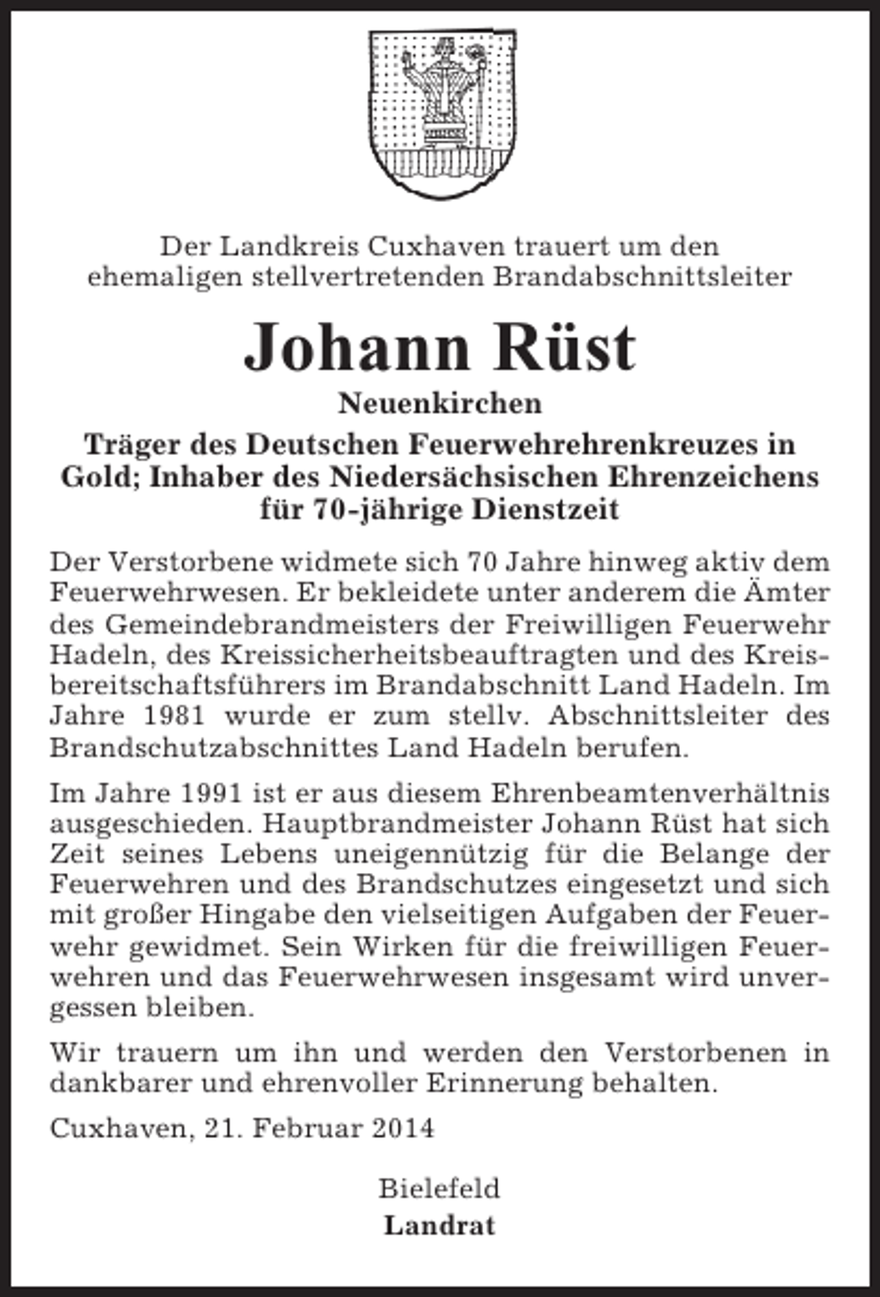 <p>Der Landkreis Cuxhaven trauert um den<br />ehemaligen stellvertretenden Brandabschnittsleiter</p><p>Johann Rüst<br />Neuenkirchen<br />Träger des Deutschen Feuerwehrehrenkreuzes in<br />Gold; Inhaber des Niedersächsischen Ehrenzeichens<br />für 70-jährige Dienstzeit<br />Der Verstorbene widmete sich 70 Jahre hinweg aktiv dem<br />Feuerwehrwesen. Er bekleidete unter anderem die Ämter<br />des Gemeindebrandmeisters der Freiwilligen Feuerwehr<br />Hadeln, des Kreissicherheitsbeauftragten und des Kreisbereitschaftsführers im Brandabschnitt Land Hadeln. Im<br />Jahre 1981 wurde er zum stellv. Abschnittsleiter des<br />Brandschutzabschnittes Land Hadeln berufen.<br />Im Jahre 1991 ist er aus diesem Ehrenbeamtenverhältnis<br />ausgeschieden. Hauptbrandmeister Johann Rüst hat sich<br />Zeit seines Lebens uneigennützig für die Belange der<br />Feuerwehren und des Brandschutzes eingesetzt und sich<br />mit großer Hingabe den vielseitigen Aufgaben der Feuerwehr gewidmet. Sein Wirken für die freiwilligen Feuerwehren und das Feuerwehrwesen insgesamt wird unvergessen bleiben.<br />Wir trauern um ihn und werden den Verstorbenen in<br />dankbarer und ehrenvoller Erinnerung behalten.<br />Cuxhaven, 21. Februar 2014<br />Bielefeld<br />Landrat</p>
