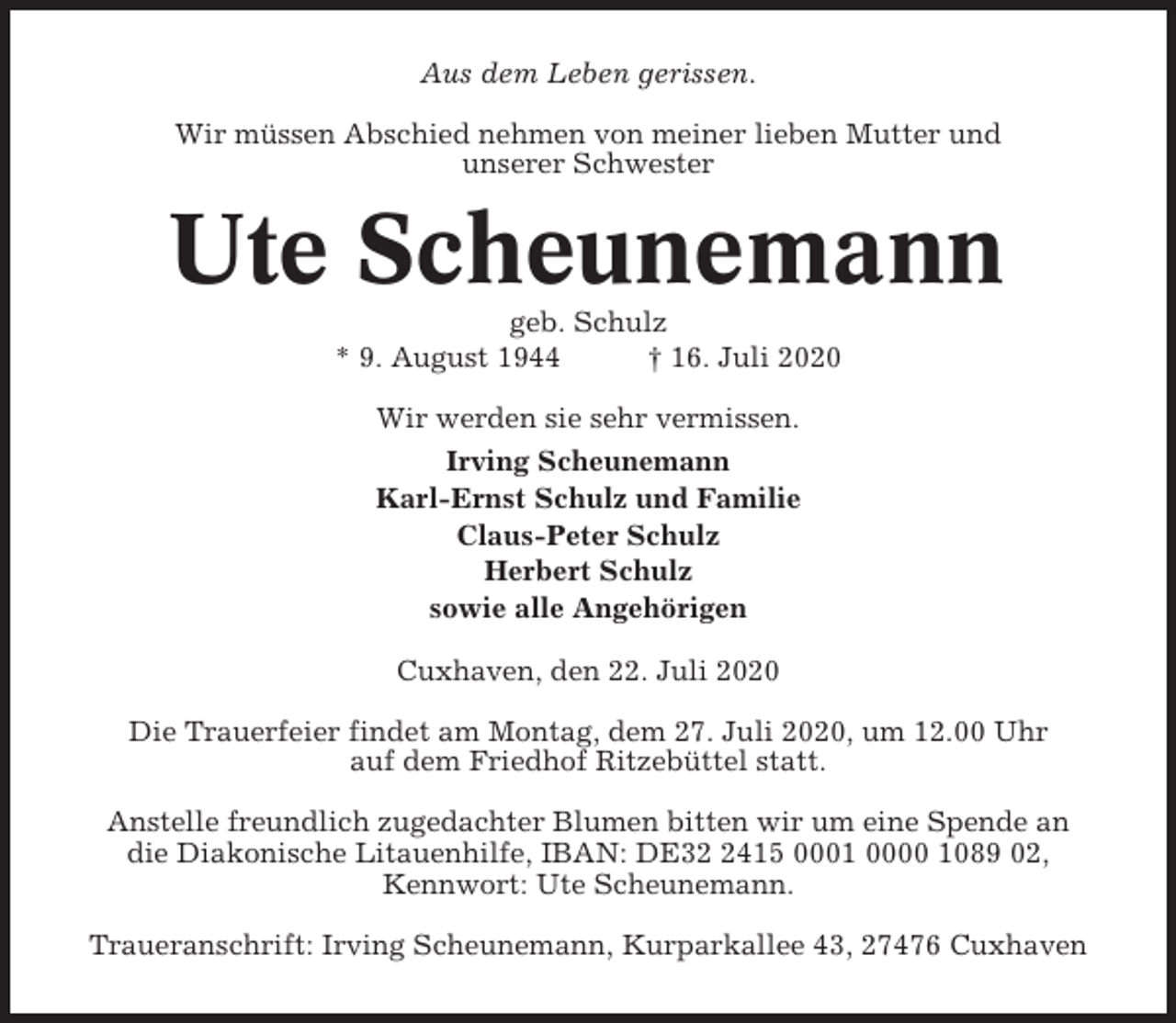 <p>Aus dem Leben gerissen.<br />Wir müssen Abschied nehmen von meiner lieben Mutter und<br />unserer Schwester</p><p>Ute Scheunemann<br />geb. Schulz<br />* 9. August 1944<br />† 16. Juli 2020<br />Wir werden sie sehr vermissen.<br />Irving Scheunemann<br />Karl-Ernst Schulz und Familie<br />Claus-Peter Schulz<br />Herbert Schulz<br />sowie alle Angehörigen<br />Cuxhaven, den 22. Juli 2020<br />Die Trauerfeier findet am Montag, dem 27. Juli 2020, um 12.00 Uhr<br />auf dem Friedhof Ritzebüttel statt.<br />Anstelle freundlich zugedachter Blumen bitten wir um eine Spende an<br />die Diakonische Litauenhilfe, IBAN: DE3415 0001 0000 1089 02,<br />Kennwort: Ute Scheunemann.<br />Traueranschrift: Irving Scheunemann, Kurparkallee 43, 27476 Cuxhaven</p>
