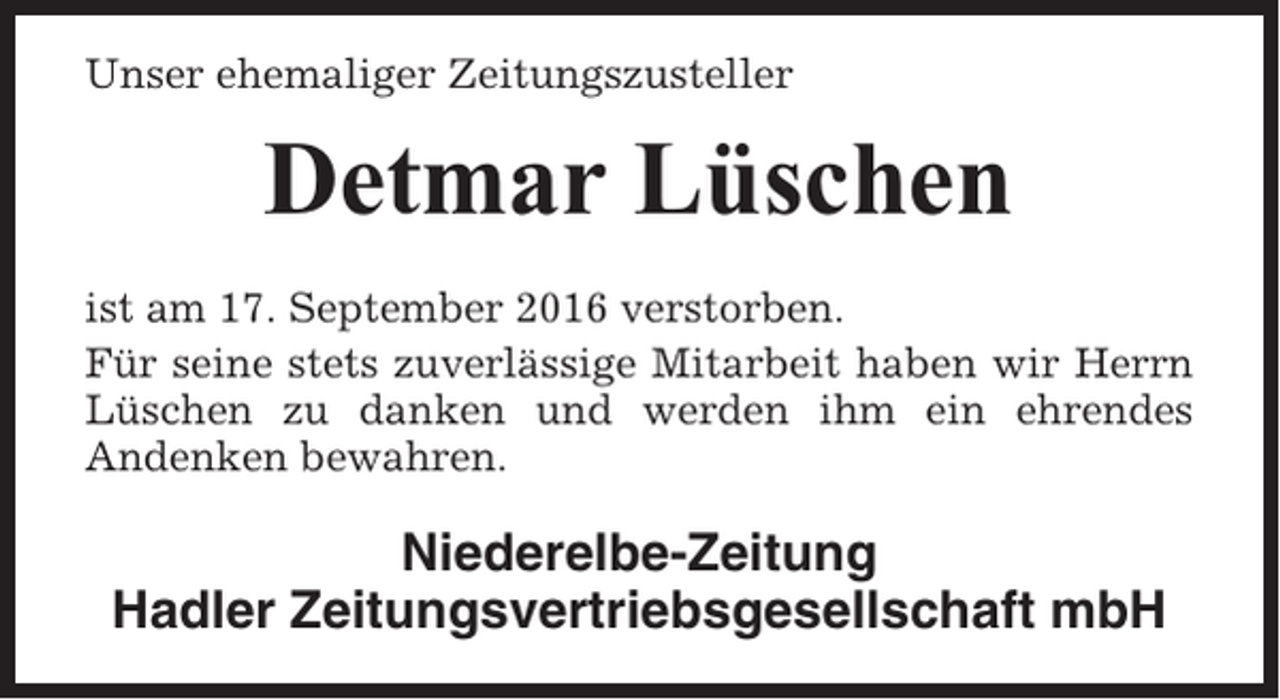 <p>Unser ehemaliger Zeitungszusteller</p><p>Detmar Lüschen<br />ist am 17. September 2016 verstorben.<br />Für seine stets zuverlässige Mitarbeit haben wir Herrn<br />Lüschen zu danken und werden ihm ein ehrendes<br />Andenken bewahren.</p><p>Niederelbe-Zeitung<br />Hadler Zeitungsvertriebsgesellschaft mbH</p>