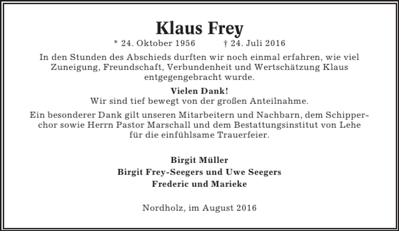<p>Klaus Frey<br />* 24. Oktober 1956</p><p>† 24. Juli 2016</p><p>In den Stunden des Abschieds durften wir noch einmal erfahren, wie viel<br />Zuneigung, Freundschaft, Verbundenheit und Wertschätzung Klaus<br />entgegengebracht wurde.<br />Vielen Dank!<br />Wir sind tief bewegt von der großen Anteilnahme.<br />Ein besonderer Dank gilt unseren Mitarbeitern und Nachbarn, dem Schipperchor sowie Herrn Pastor Marschall und dem Bestattungsinstitut von Lehe<br />für die einfühlsame Trauerfeier.<br />Birgit Müller<br />Birgit Frey-Seegers und Uwe Seegers<br />Frederic und Marieke<br />Nordholz, im August 2016</p>
