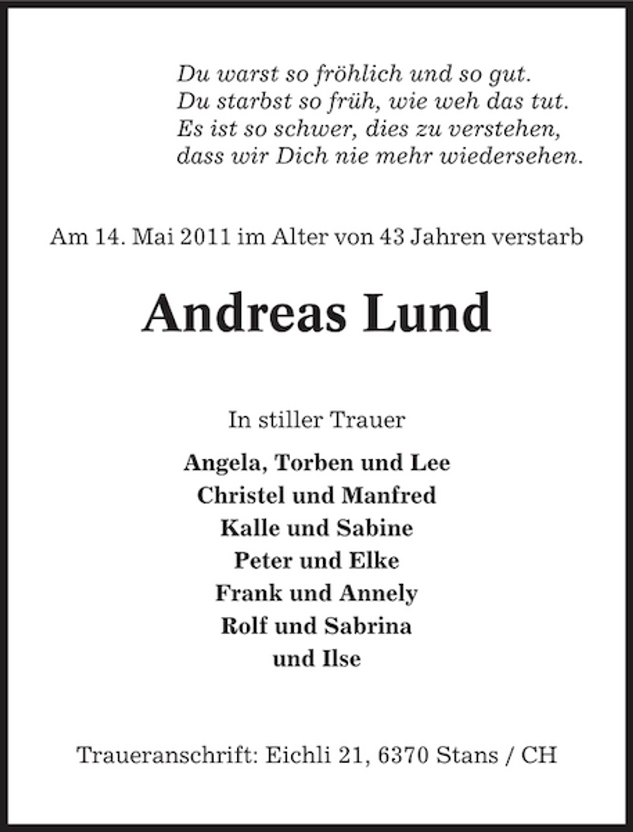 <p>Du warst so fröhlich und so gut. Du starbst so früh, wie weh das tut. Es ist so schwer, dies zu verstehen, dass wir Dich nie mehr wiedersehen. Am 14. Mai 2011 im Alter von 43 Jahren verstarb</p>
<p>Andreas Lund<br />In stiller Trauer Angela, Torben und Lee Christel und Manfred Kalle und Sabine Peter und Elke Frank und Annely Rolf und Sabrina und Ilse</p>
<p>Traueranschrift: Eichli 21, 6370 Stans / CH</p>