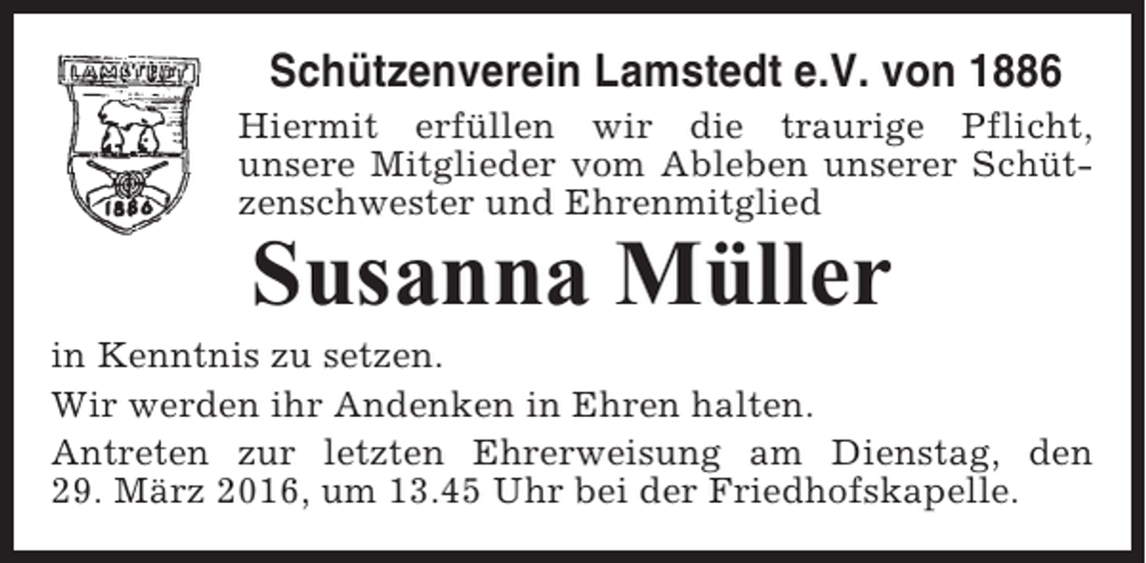 <p>Schützenverein Lamstedt e.V. von 1886<br />Hiermit erfüllen wir die traurige Pflicht,<br />unsere Mitglieder vom Ableben unserer Schützenschwester und Ehrenmitglied</p><p>Susanna Müller<br />in Kenntnis zu setzen.<br />Wir werden ihr Andenken in Ehren halten.<br />Antreten zur letzten Ehrerweisung am Dienstag, den<br />29. März 2016, um 13.45 Uhr bei der Friedhofskapelle.</p>