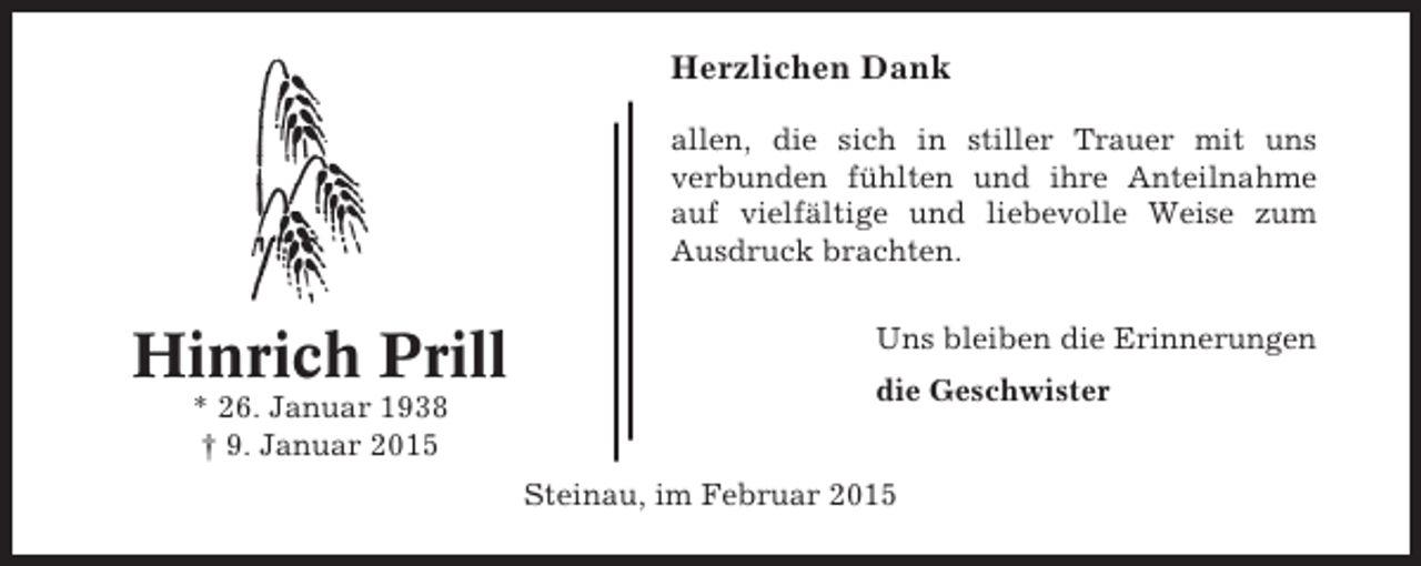 <p>Herzlichen Dank<br />allen, die sich in stiller Trauer mit uns<br />verbunden fühlten und ihre Anteilnahme<br />auf vielfältige und liebevolle Weise zum<br />Ausdruck brachten.</p><p>Hinrich Prill<br />* 26. Januar 1938<br />† 9. Januar 2015</p><p>Uns bleiben die Erinnerungen<br />die Geschwister<br />Steinau, im Februar 2015</p>