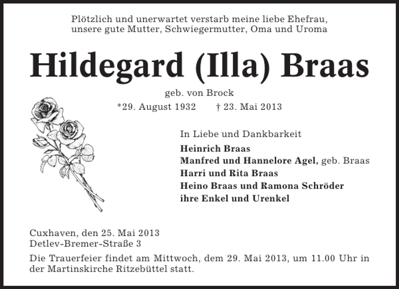 <p>Plötzlich und unerwartet verstarb meine liebe Ehefrau,<br />unsere gute Mutter, Schwiegermutter, Oma und Uroma</p><p>Hildegard (Illa) Braas<br />geb. von Brock<br />*29. August 1932<br />† 23. Mai 2013<br />In Liebe und Dankbarkeit<br />Heinrich Braas<br />Manfred und Hannelore Agel, geb. Braas<br />Harri und Rita Braas<br />Heino Braas und Ramona Schröder<br />ihre Enkel und Urenkel</p><p>Cuxhaven, den 25. Mai 2013<br />Detlev-Bremer-Straße 3<br />Die Trauerfeier findet am Mittwoch, dem 29. Mai 2013, um 11.00 Uhr in<br />der Martinskirche Ritzebüttel statt.</p>