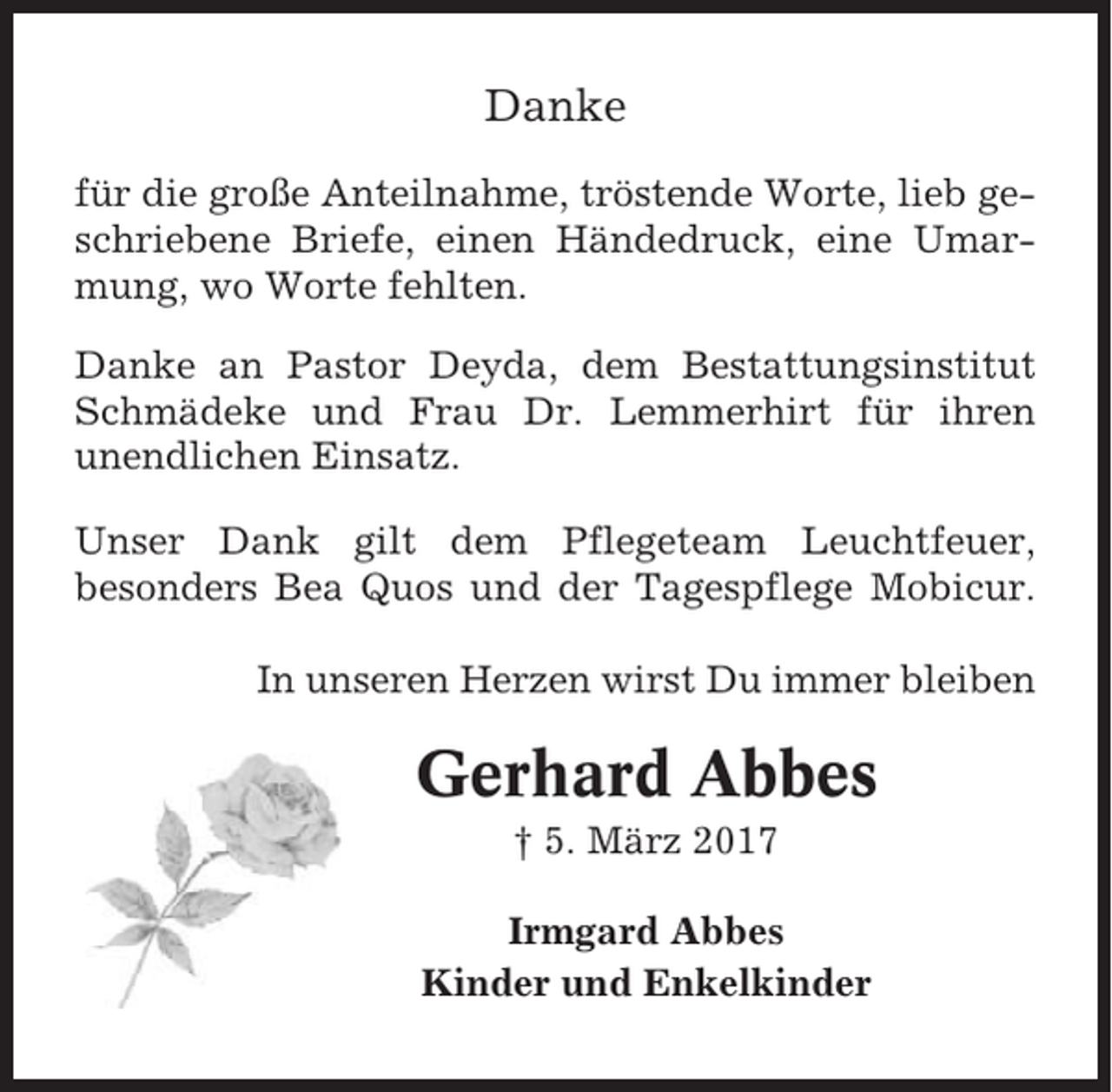 <p>Danke<br />für die große Anteilnahme, tröstende Worte, lieb geschriebene Briefe, einen Händedruck, eine Umarmung, wo Worte fehlten.<br />Danke an Pastor Deyda, dem Bestattungsinstitut<br />Schmädeke und Frau Dr. Lemmerhirt für ihren<br />unendlichen Einsatz.<br />Unser Dank gilt dem Pflegeteam Leuchtfeuer,<br />besonders Bea Quos und der Tagespflege Mobicur.<br />In unseren Herzen wirst Du immer bleiben</p><p>Gerhard Abbes<br />† 5. März 2017<br />Irmgard Abbes<br />Kinder und Enkelkinder</p>