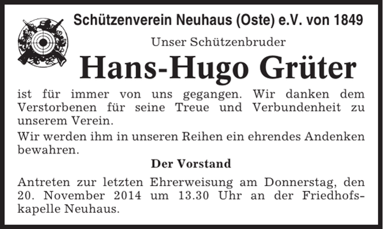 <p>Schützenverein Neuhaus (Oste) e.V. von 1849<br />Unser Schützenbruder</p><p>Hans-Hugo Grüter<br />ist für immer von uns gegangen. Wir danken dem<br />Verstorbenen für seine Treue und Verbundenheit zu<br />unserem Verein.<br />Wir werden ihm in unseren Reihen ein ehrendes Andenken<br />bewahren.<br />Der Vorstand<br />Antreten zur letzten Ehrerweisung am Donnerstag, den<br />20. November 2014 um 13.30 Uhr an der Friedhofskapelle Neuhaus.</p>