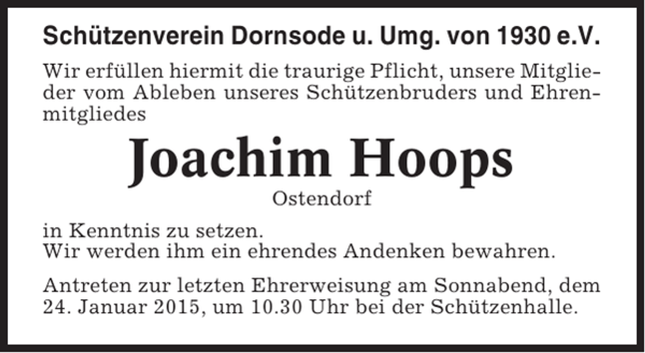 <p>Schützenverein Dornsode u. Umg. von 1930 e.V.<br />Wir erfüllen hiermit die traurige Pflicht, unsere Mitglieder vom Ableben unseres Schützenbruders und Ehrenmitgliedes</p><p>Joachim Hoops<br />Ostendorf<br />in Kenntnis zu setzen.<br />Wir werden ihm ein ehrendes Andenken bewahren.<br />Antreten zur letzten Ehrerweisung am Sonnabend, dem<br />24. Januar 2015, um 10.30 Uhr bei der Schützenhalle.</p>