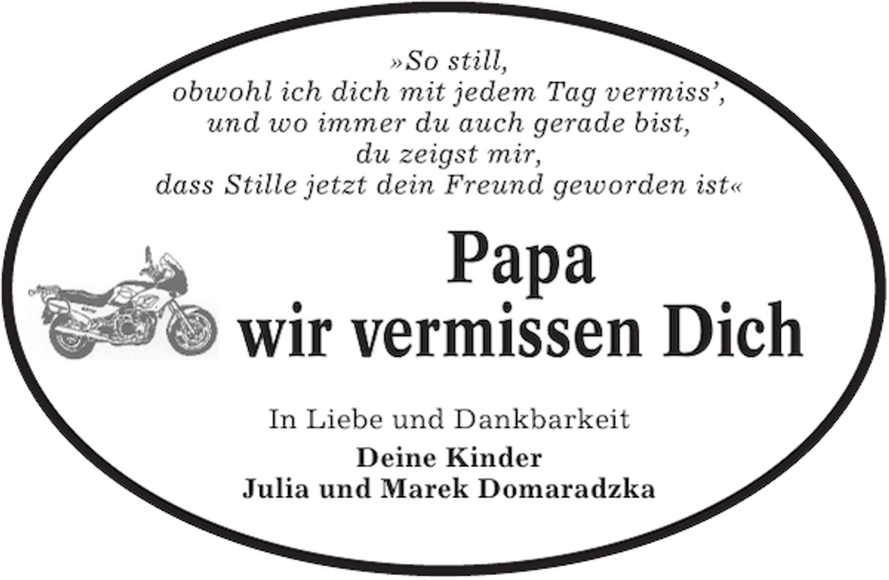 <p>»So still,<br />obwohl ich dich mit jedem Tag vermiss’,<br />und wo immer du auch gerade bist,<br />du zeigst mir,<br />dass Stille jetzt dein Freund geworden ist«</p><p>Papa<br />wir vermissen Dich<br />In Liebe und Dankbarkeit<br />Deine Kinder<br />Julia und Marek Domaradzka</p>