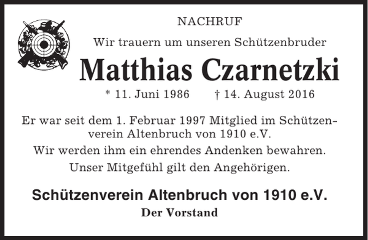 <p>NACHRUF<br />Wir trauern um unseren Schützenbruder</p><p>Matthias Czarnetzki<br />* 11. Juni 1986</p><p>† 14. August 2016</p><p>Er war seit dem 1. Februar 1997 Mitglied im Schützenverein Altenbruch von 1910 e.V.<br />Wir werden ihm ein ehrendes Andenken bewahren.<br />Unser Mitgefühl gilt den Angehörigen.</p><p>Schützenverein Altenbruch von 1910 e.V.<br />Der Vorstand</p>