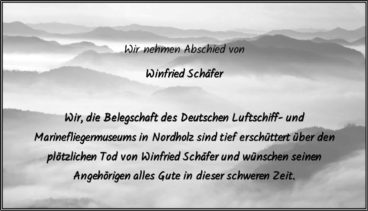 <p>Wir nehmen Abschied von<br />W i nfried S c häfer</p><p>W i r , d i e B e legschaft d e s D eutschen L u ftschiff- u n d<br />M a rinefliegermuseums i n N or dholz s i n d t i ef e r schüttert ü b er d e n<br />p lötzlichen T od v on W i nfried S c häfer u n d w ü nschen s e i nen<br />A n gehör igen a lles G u te i n d i e ser s c hweren Z e i t.</p>