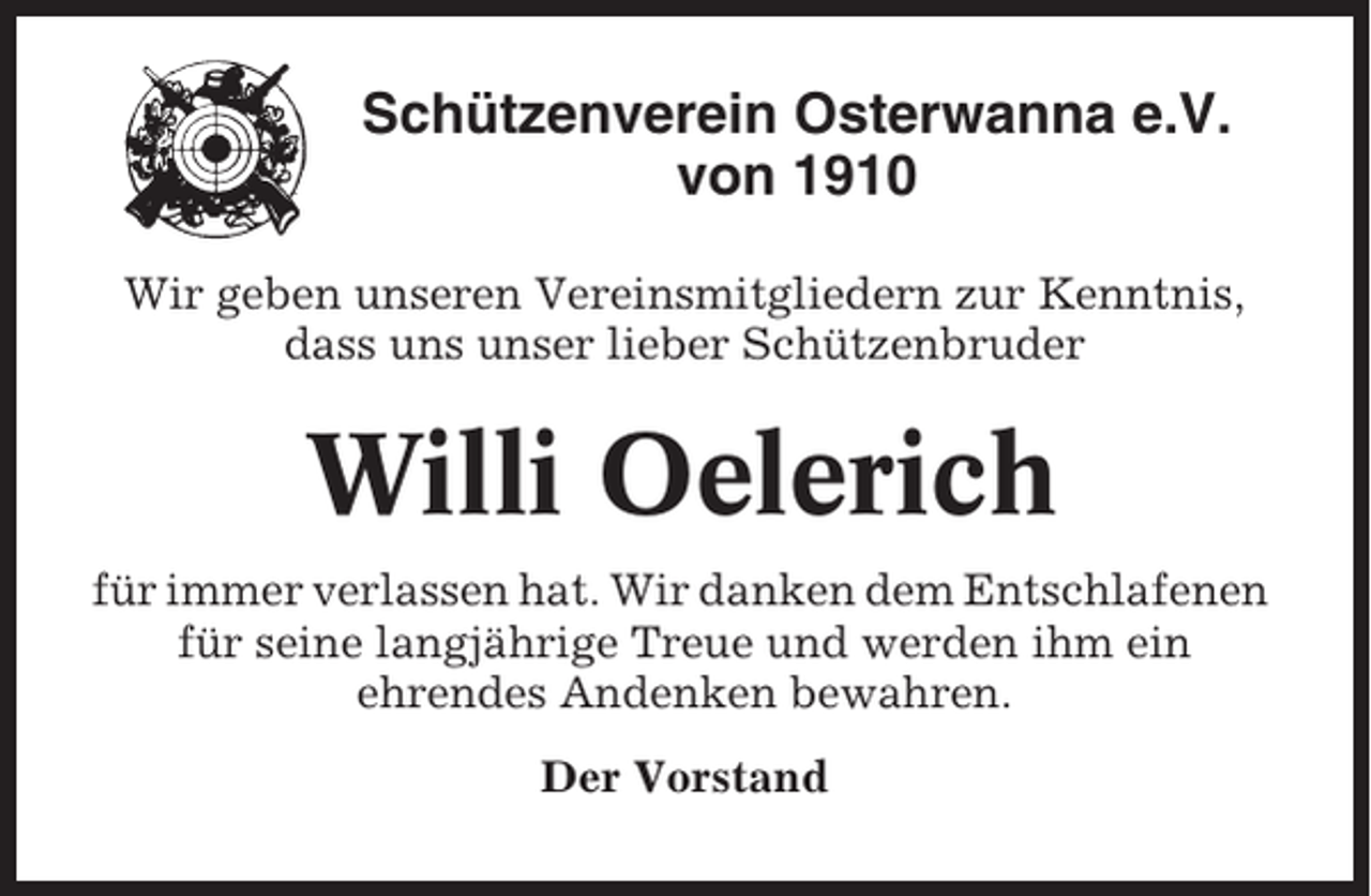 <p>Schützenverein Osterwanna e.V.<br />von 1910<br />Wir geben unseren Vereinsmitgliedern zur Kenntnis,<br />dass uns unser lieber Schützenbruder</p><p>Willi Oelerich<br />für immer verlassen hat. Wir danken dem Entschlafenen<br />für seine langjährige Treue und werden ihm ein<br />ehrendes Andenken bewahren.<br />Der Vorstand</p>