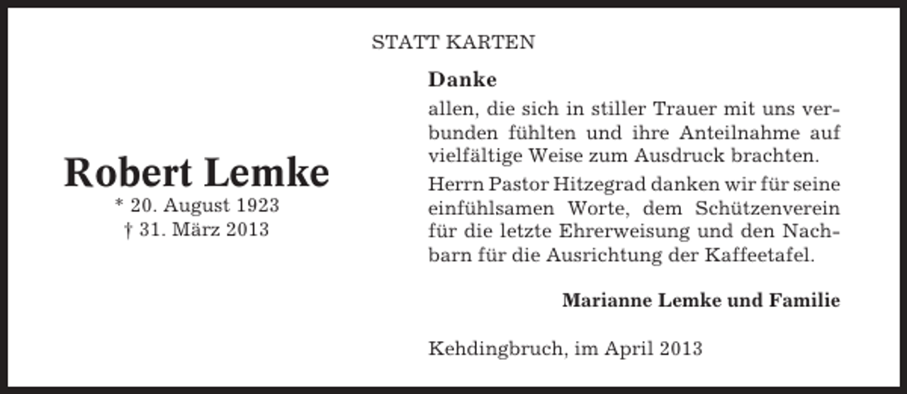 <p>STATT KARTEN</p><p>Danke</p><p>Robert Lemke<br />* 20. August 1923<br />† 31. März 2013</p><p>allen, die sich in stiller Trauer mit uns verbunden fühlten und ihre Anteilnahme auf<br />vielfältige Weise zum Ausdruck brachten.<br />Herrn Pastor Hitzegrad danken wir für seine<br />einfühlsamen Worte, dem Schützenverein<br />für die letzte Ehrerweisung und den Nachbarn für die Ausrichtung der Kaffeetafel.<br />Marianne Lemke und Familie<br />Kehdingbruch, im April 2013</p>