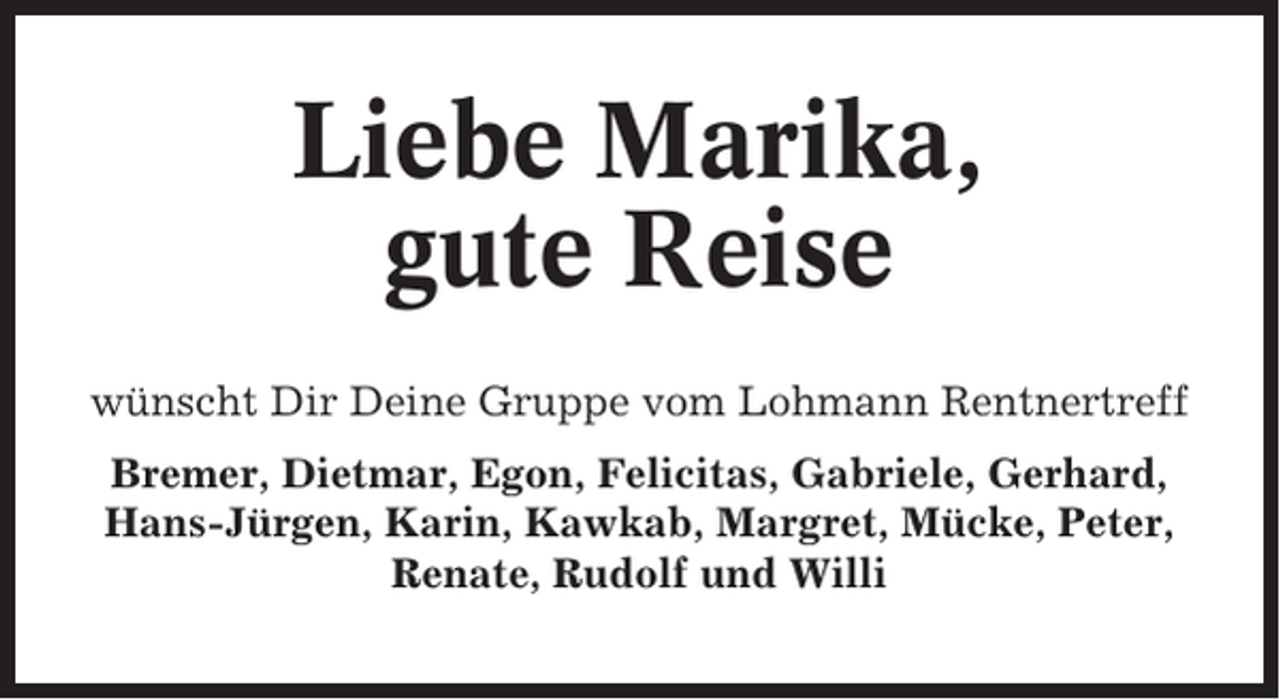 <p>Liebe Marika,<br />gute Reise<br />wünscht Dir Deine Gruppe vom Lohmann Rentnertreff<br />Bremer, Dietmar, Egon, Felicitas, Gabriele, Gerhard,<br />Hans-Jürgen, Karin, Kawkab, Margret, Mücke, Peter,<br />Renate, Rudolf und Willi</p>