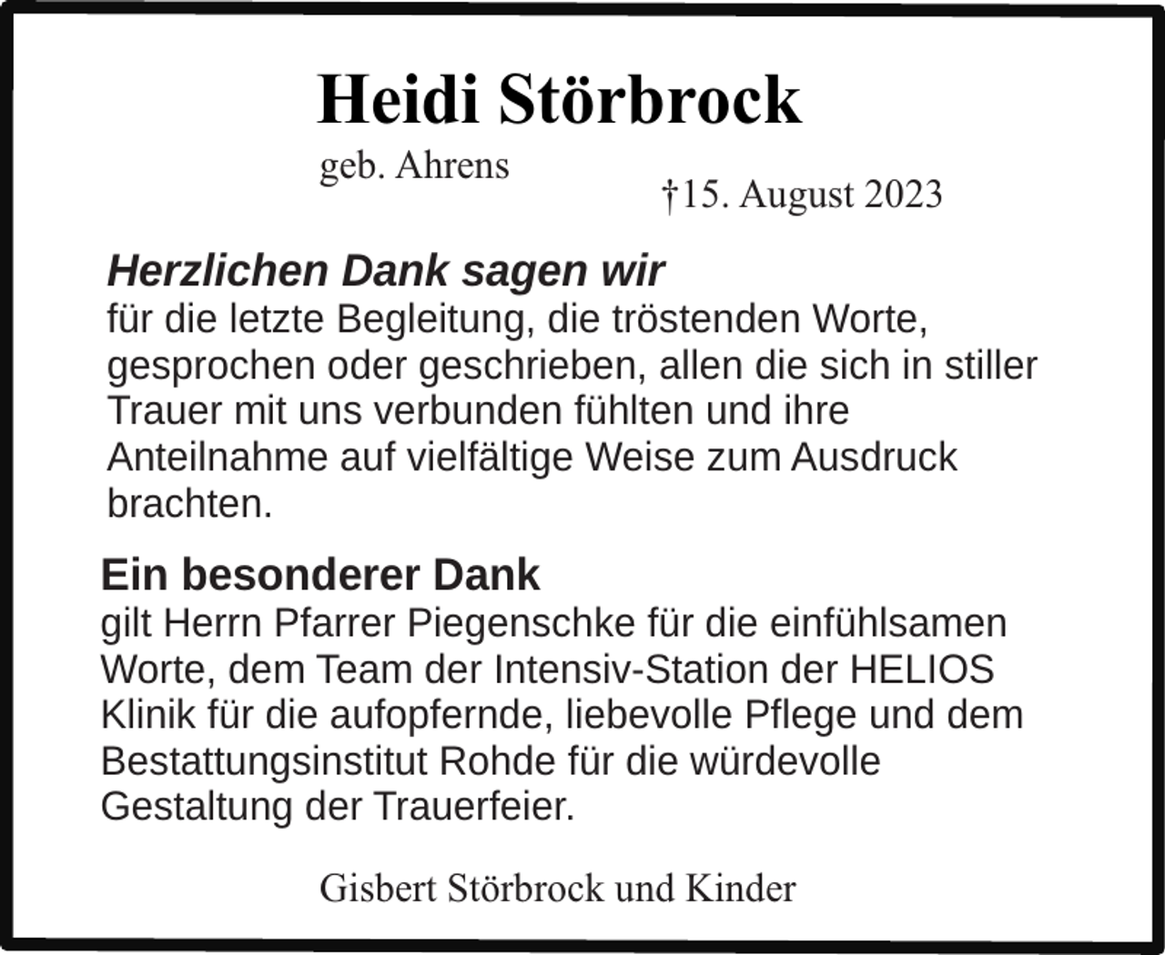 <p>Heidi Störbrock<br />geb. Ahrens</p><p>†15. August 2023</p><p>Herzlichen Dank sagen wir</p><p>für die letzte Begleitung, die tröstenden Worte,<br />gesprochen oder geschrieben, allen die sich in stiller<br />Trauer mit uns verbunden fühlten und ihre<br />Anteilnahme auf vielfältige Weise zum Ausdruck<br />brachten.</p><p>Ein besonderer Dank</p><p>gilt Herrn Pfarrer Piegenschke für die einfühlsamen<br />Worte, dem Team der Intensiv-Station der HELIOS<br />Klinik für die aufopfernde, liebevolle Pflege und dem<br />Bestattungsinstitut Rohde für die würdevolle<br />Gestaltung der Trauerfeier.<br />Gisbert Störbrock und Kinder</p>
