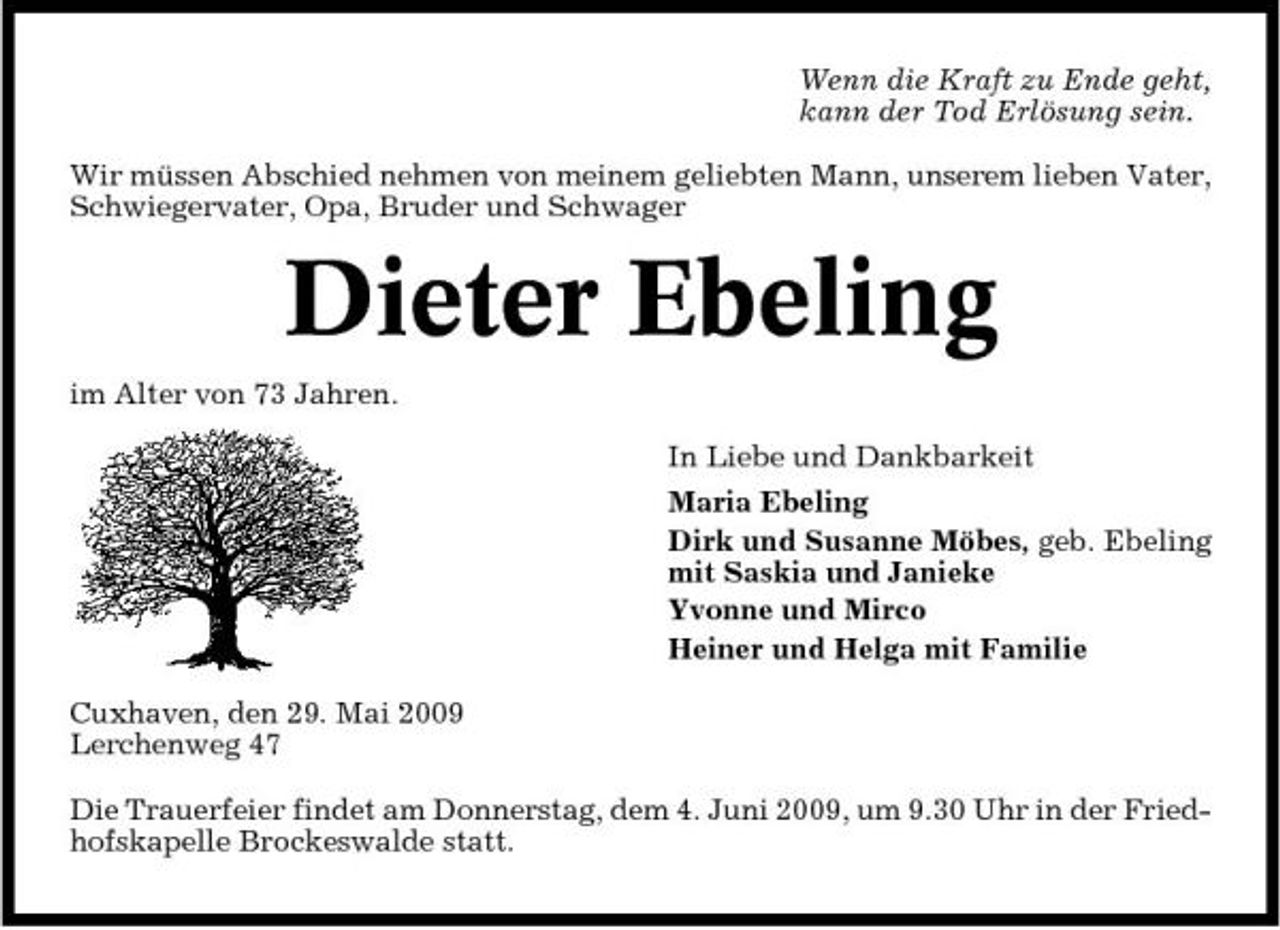 <p>Wenn die Kraft zu Ende geht, kann der Tod Erlösung sein. Wir müssen Abschied nehmen von meinem geliebten Mann, unserem lieben Vater, Schwiegervater, Opa, Bruder und Schwager</p><p>Dieter Ebeling<br />im Alter von 73 Jahren. In Liebe und Dankbarkeit Maria Ebeling Dirk und Susanne Möbes, geb. Ebeling mit Saskia und Janieke Yvonne und Mirco Heiner und Helga mit Familie Cuxhaven, den 29. Mai 2009 Lerchenweg 47 Die Trauerfeier findet am Donnerstag, dem 4. Juni 2009, um 9.30 Uhr in der Friedhofskapelle Brockeswalde statt.</p>