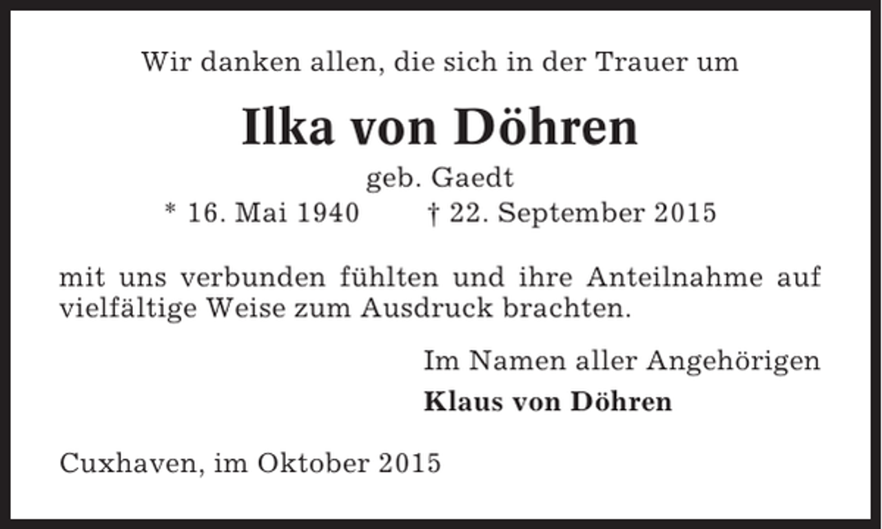 <p>Wir danken allen, die sich in der Trauer um</p><p>Ilka von Döhren<br />* 16. Mai 1940</p><p>geb. Gaedt<br />† 22. September 2015</p><p>mit uns verbunden fühlten und ihre Anteilnahme auf<br />vielfältige Weise zum Ausdruck brachten.<br />Im Namen aller Angehörigen<br />Klaus von Döhren<br />Cuxhaven, im Oktober 2015</p>