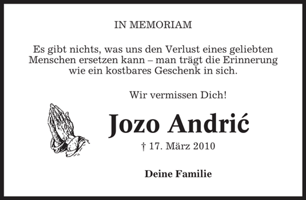 <p>IN MEMORIAM Es gibt nichts, was uns den Verlust eines geliebten Menschen ersetzen kann – man trägt die Erinnerung wie ein kostbares Geschenk in sich. Wir vermissen Dich!</p><p>Jozo Andric ´<br />† 17. März 2010 Deine Familie</p>