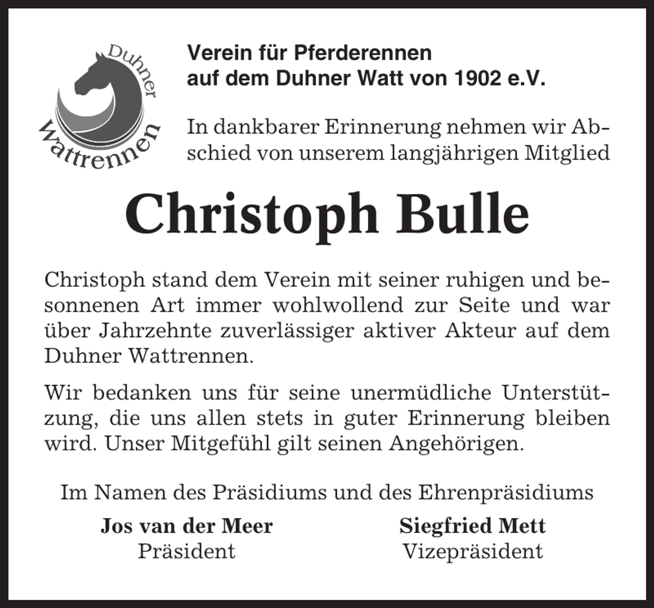<p>Verein für Pferderennen<br />auf dem Duhner Watt von 1902 e.V.<br />In dankbarer Erinnerung nehmen wir Abschied von unserem langjährigen Mitglied</p><p>Christoph Bulle<br />Christoph stand dem Verein mit seiner ruhigen und besonnenen Art immer wohlwollend zur Seite und war<br />über Jahrzehnte zuverlässiger aktiver Akteur auf dem<br />Duhner Wattrennen.<br />Wir bedanken uns für seine unermüdliche Unterstützung, die uns allen stets in guter Erinnerung bleiben<br />wird. Unser Mitgefühl gilt seinen Angehörigen.<br />Im Namen des Präsidiums und des Ehrenpräsidiums<br />Jos van der Meer<br />Präsident</p><p>Siegfried Mett<br />Vizepräsident</p>