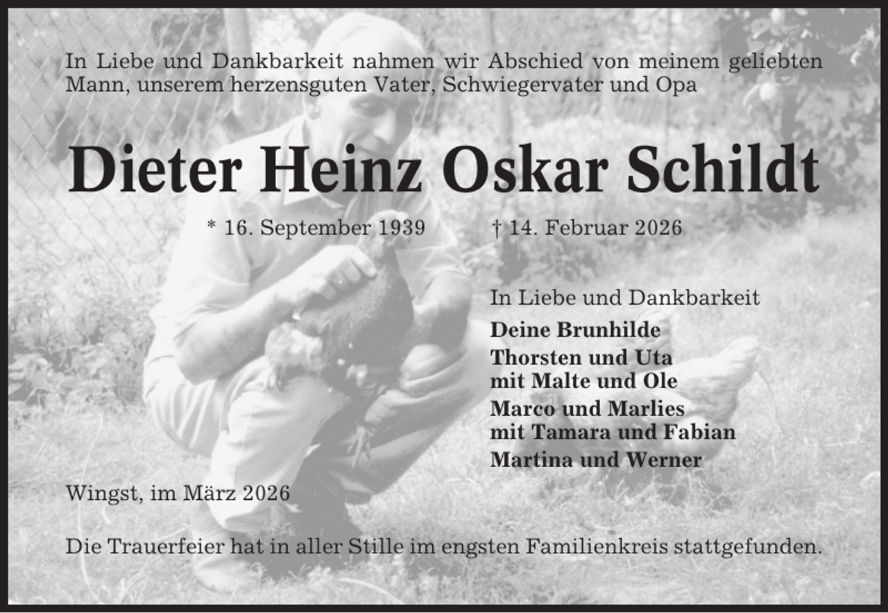 <p>In Liebe und Dankbarkeit nahmen wir Abschied von meinem geliebten<br />Mann, unserem herzensguten Vater, Schwiegervater und Opa</p><p>Dieter Heinz Oskar Schildt<br />* 16. September 1939</p><p>† 14. Februar 2026<br />In Liebe und Dankbarkeit<br />Deine Brunhilde<br />Thorsten und Uta<br />mit Malte und Ole<br />Marco und Marlies<br />mit Tamara und Fabian<br />Martina und Werner</p><p>Wingst, im März 2026<br />Die Trauerfeier hat in aller Stille im engsten Familienkreis stattgefunden.</p>