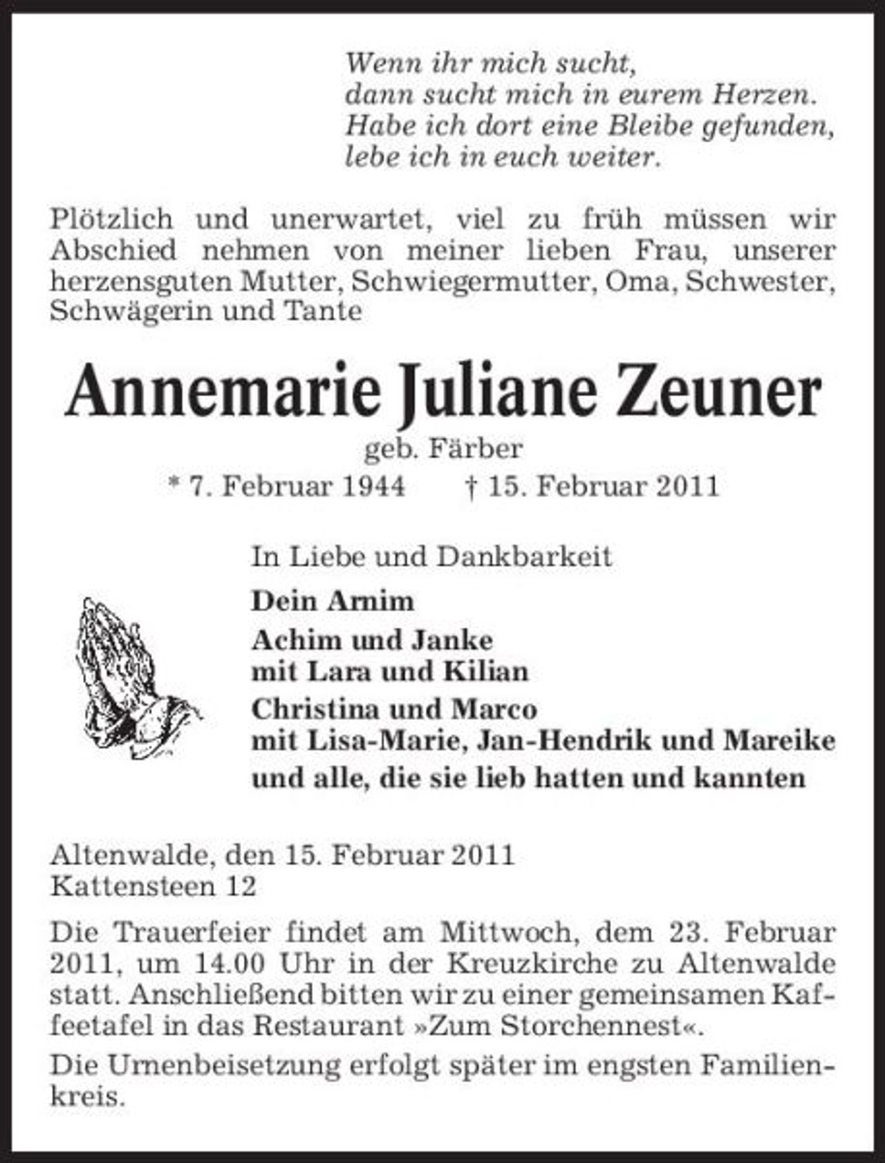 <p>Wenn ihr mich sucht, dann sucht mich in eurem Herzen. Habe ich dort eine Bleibe gefunden, lebe ich in euch weiter. Plötzlich und unerwartet, viel zu früh müssen wir Abschied nehmen von meiner lieben Frau, unserer herzensguten Mutter, Schwiegermutter, Oma, Schwester, Schwägerin und Tante</p>
<p>Annemarie Juliane Zeuner<br />geb. Färber * 7. Februar 1944 † 15. Februar 2011 In Liebe und Dankbarkeit Dein Arnim Achim und Janke mit Lara und Kilian Christina und Marco mit Lisa-Marie, Jan-Hendrik und Mareike und alle, die sie lieb hatten und kannten Altenwalde, den 15. Februar 2011 Kattensteen 12 Die Trauerfeier findet am Mittwoch, dem 23. Februar 2011, um 14.00 Uhr in der Kreuzkirche zu Altenwalde statt. Anschließend bitten wir zu einer gemeinsamen Kaffeetafel in das Restaurant »Zum Storchennest«. Die Urnenbeisetzung erfolgt später im engsten Familienkreis.</p>