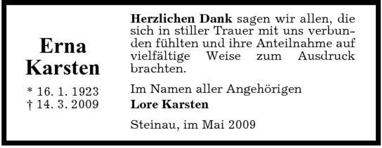 <p>Erna Karsten<br />* 16. 1. 1923 † 14. 3. 2009</p><p>Herzlichen Dank sagen wir allen, die sich in stiller Trauer mit uns verbunden fühlten und ihre Anteilnahme auf vielfältige Weise zum Ausdruck brachten. Im Namen aller Angehörigen Lore Karsten Steinau, im Mai 2009</p>
