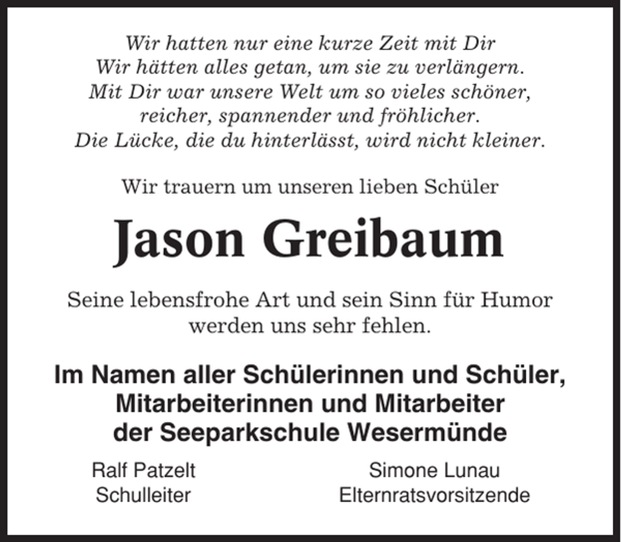 <p>Wir hatten nur eine kurze Zeit mit Dir<br />Wir hätten alles getan, um sie zu verlängern.<br />Mit Dir war unsere Welt um so vieles schöner,<br />reicher, spannender und fröhlicher.<br />Die Lücke, die du hinterlässt, wird nicht kleiner.<br />Wir trauern um unseren lieben Schüler</p><p>Jason Greibaum<br />Seine lebensfrohe Art und sein Sinn für Humor<br />werden uns sehr fehlen.</p><p>Im Namen aller Schülerinnen und Schüler,<br />Mitarbeiterinnen und Mitarbeiter<br />der Seeparkschule Wesermünde<br />Ralf Patzelt<br />Schulleiter</p><p>Simone Lunau<br />Elternratsvorsitzende</p>